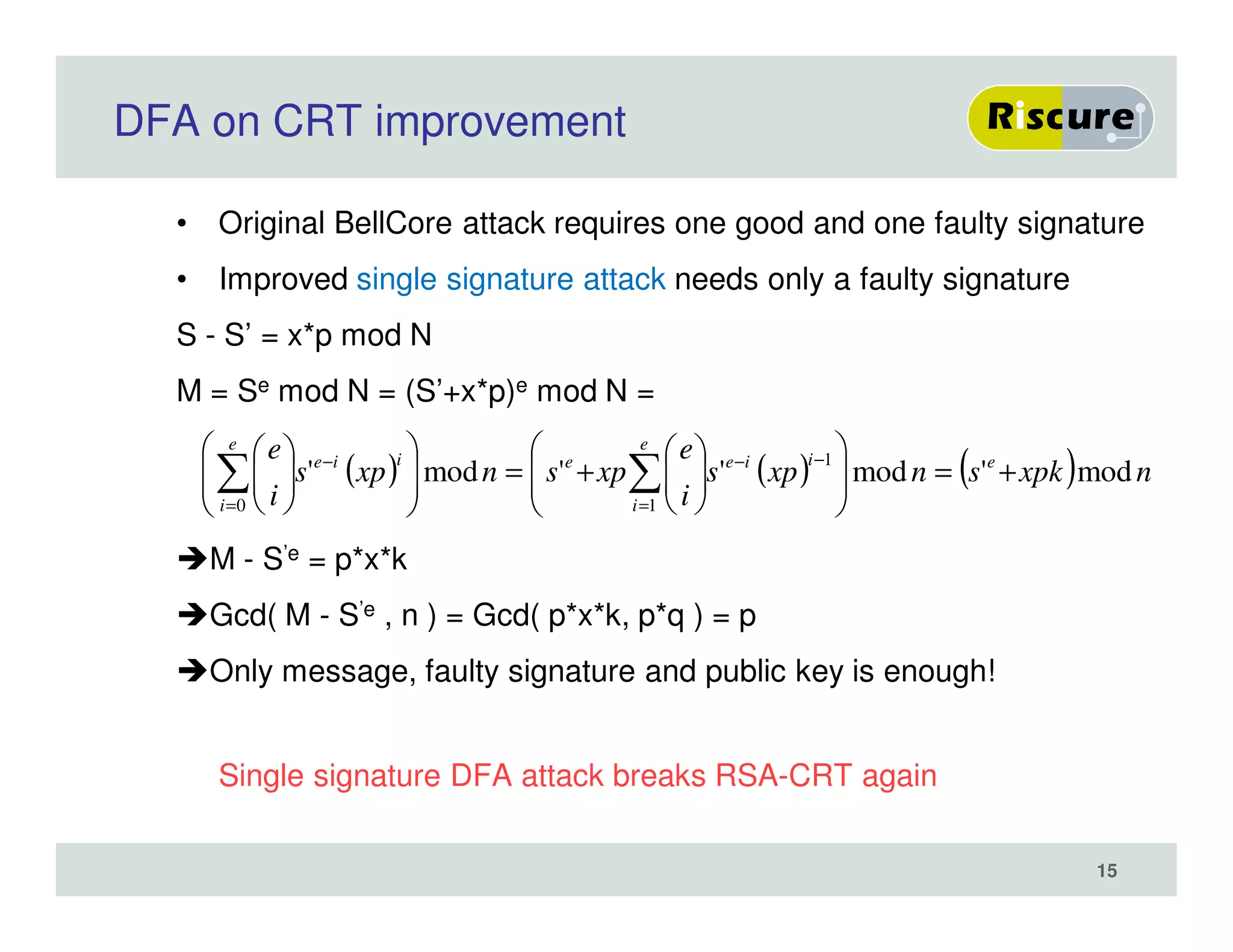 DFA on CRT improvement
• Original BellCore attack requires one good and one faulty signature
• Improved single signature attack needs only a faulty signature
S - S’ = x*p mod N
M = Se mod N = (S’+x*p)e mod N =
M - S’e = p*x*k
Gcd( M - S’e , n ) = Gcd( p*x*k, p*q ) = p
Only message, faulty signature and public key is enough!
Single signature DFA attack breaks RSA-CRT again
( ) ( ) ( ) nxpksnxps
i
e
xpsnxps
i
e eiie
e
i
eiie
e
i
mod'mod''mod'
1
10
+=













+=












 −−
=
−
=
∑∑
15
 