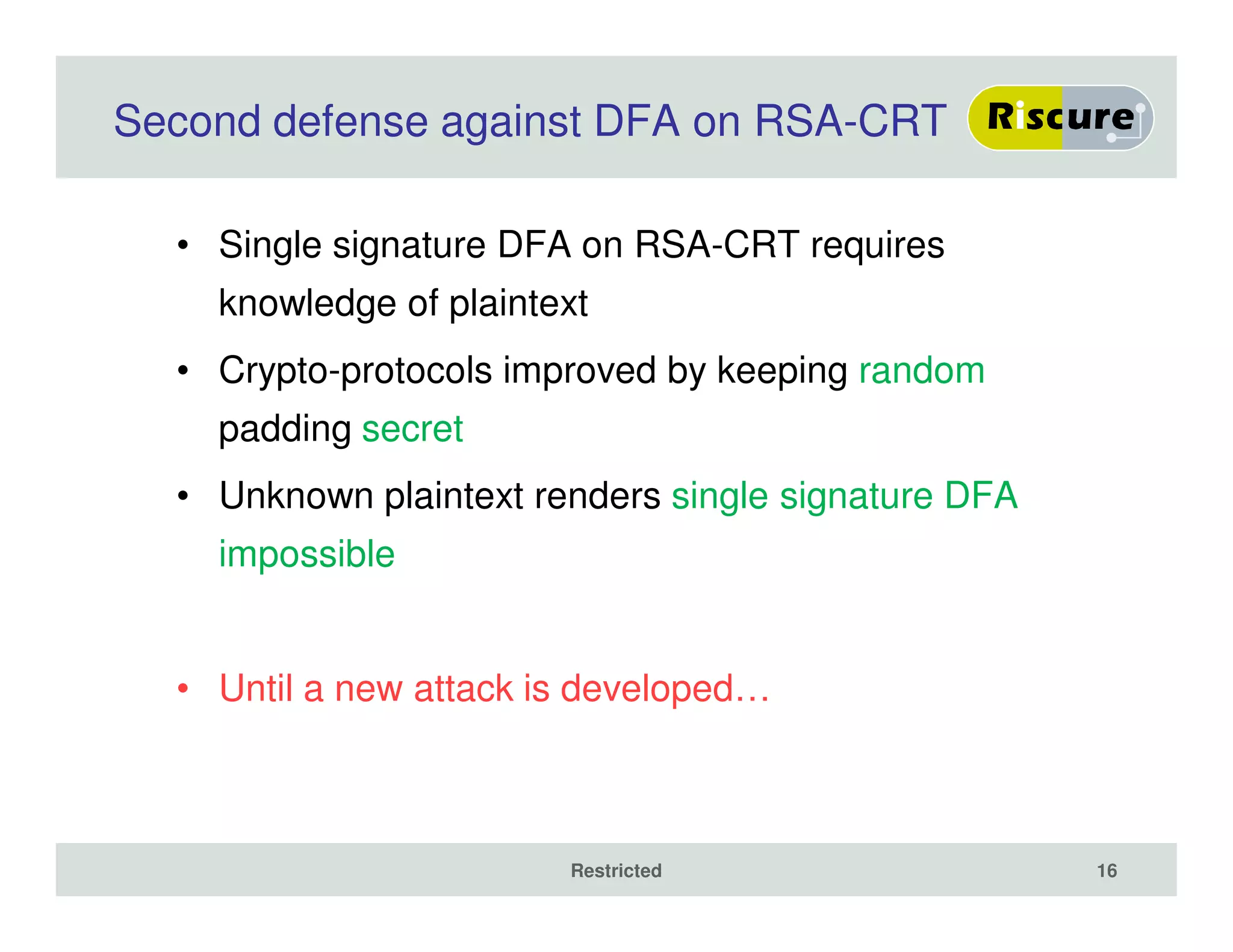 Second defense against DFA on RSA-CRT
• Single signature DFA on RSA-CRT requires
knowledge of plaintext
• Crypto-protocols improved by keeping random
padding secret
• Unknown plaintext renders single signature DFA
impossible
• Until a new attack is developed…
Restricted 16
 