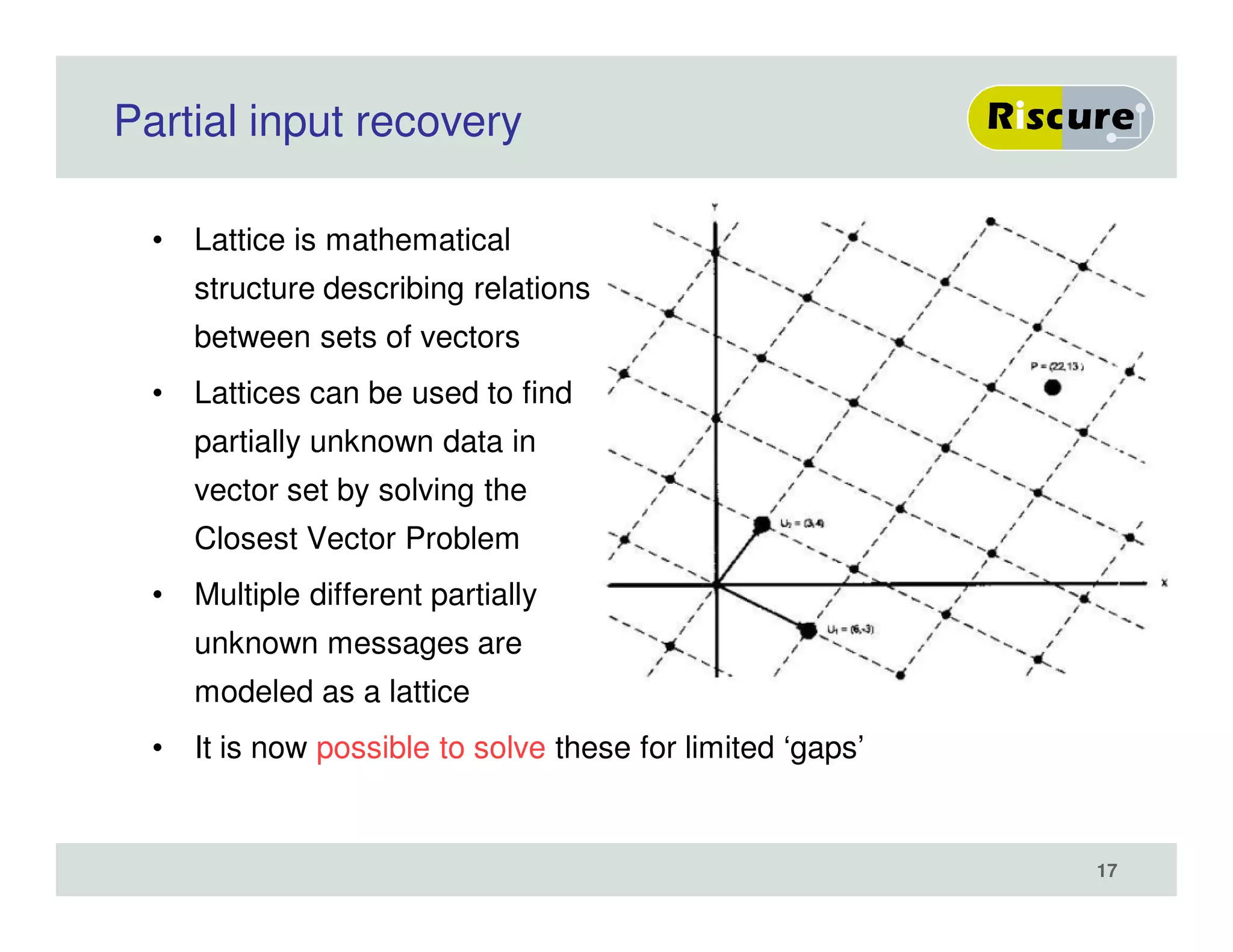 Partial input recovery
• Lattice is mathematical
structure describing relations
between sets of vectors
• Lattices can be used to find
partially unknown data in
vector set by solving the
Closest Vector Problem
• Multiple different partially
unknown messages are
modeled as a lattice
• It is now possible to solve these for limited ‘gaps’
17
 