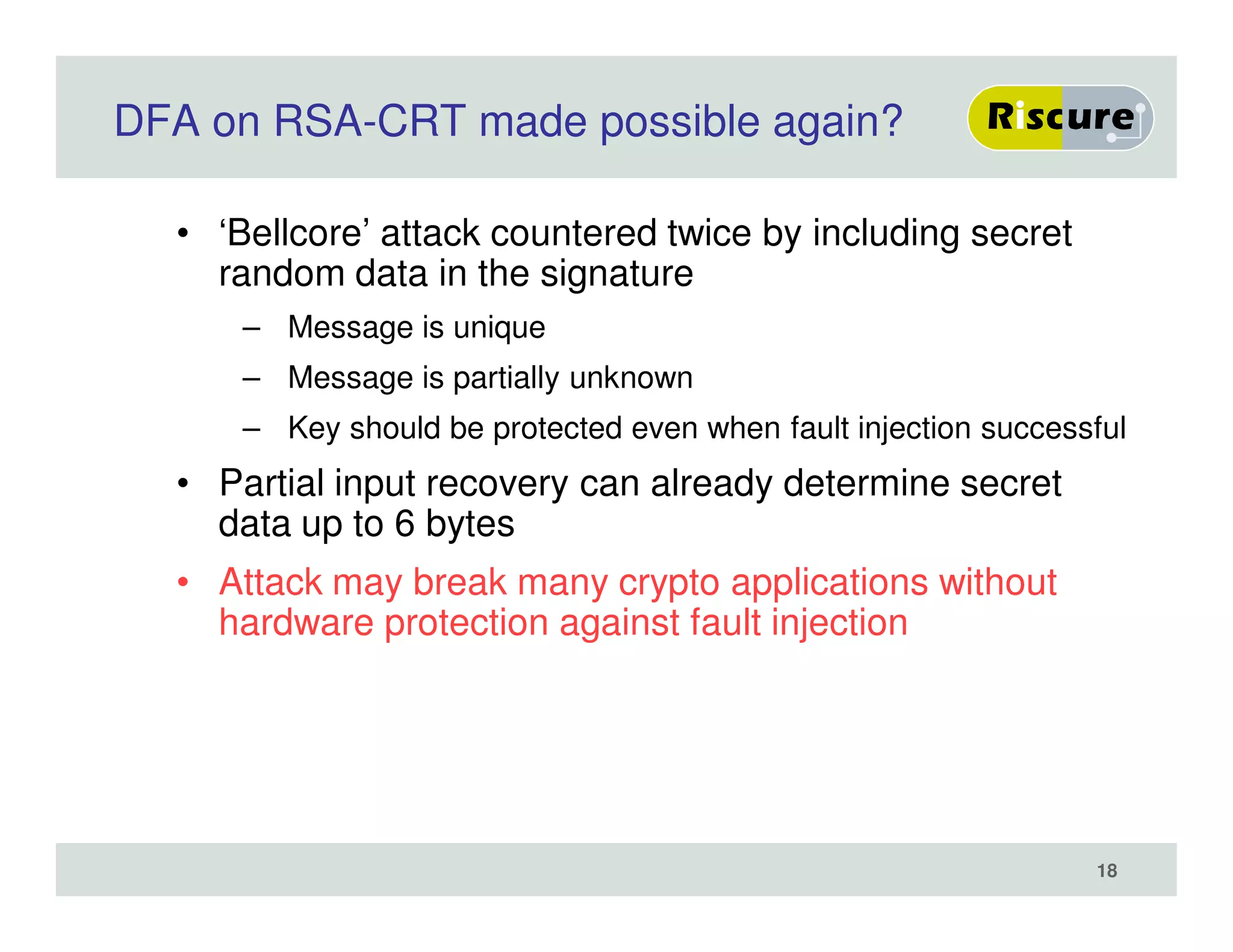 DFA on RSA-CRT made possible again?
• ‘Bellcore’ attack countered twice by including secret
random data in the signature
– Message is unique
– Message is partially unknown
– Key should be protected even when fault injection successful
• Partial input recovery can already determine secret
data up to 6 bytes
• Attack may break many crypto applications without
hardware protection against fault injection
18
 