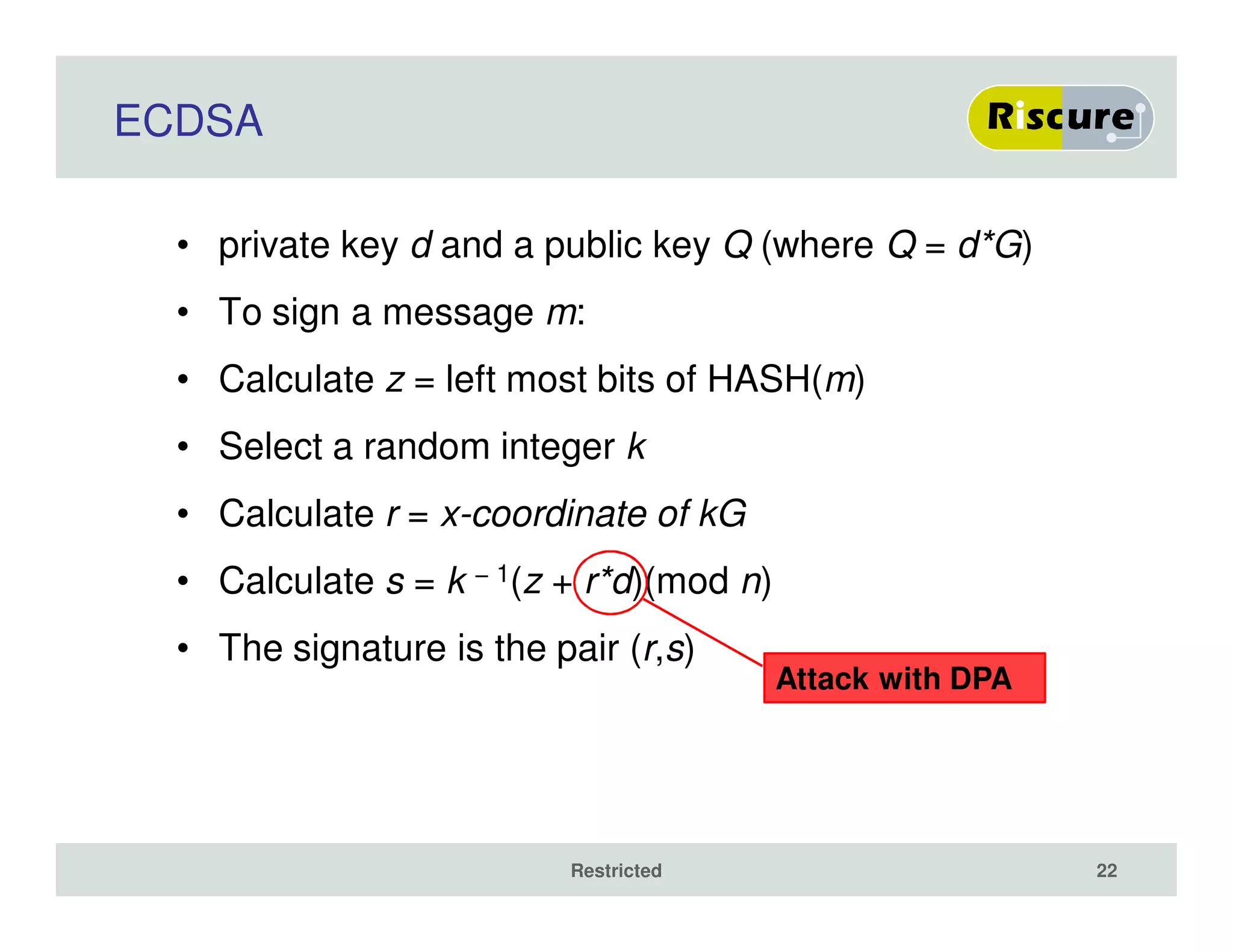 ECDSA
• private key d and a public key Q (where Q = d*G)
• To sign a message m:
• Calculate z = left most bits of HASH(m)
• Select a random integer k
• Calculate r = x-coordinate of kG
• Calculate s = k − 1(z + r*d)(mod n)
• The signature is the pair (r,s)
Restricted 22
Attack with DPA
 