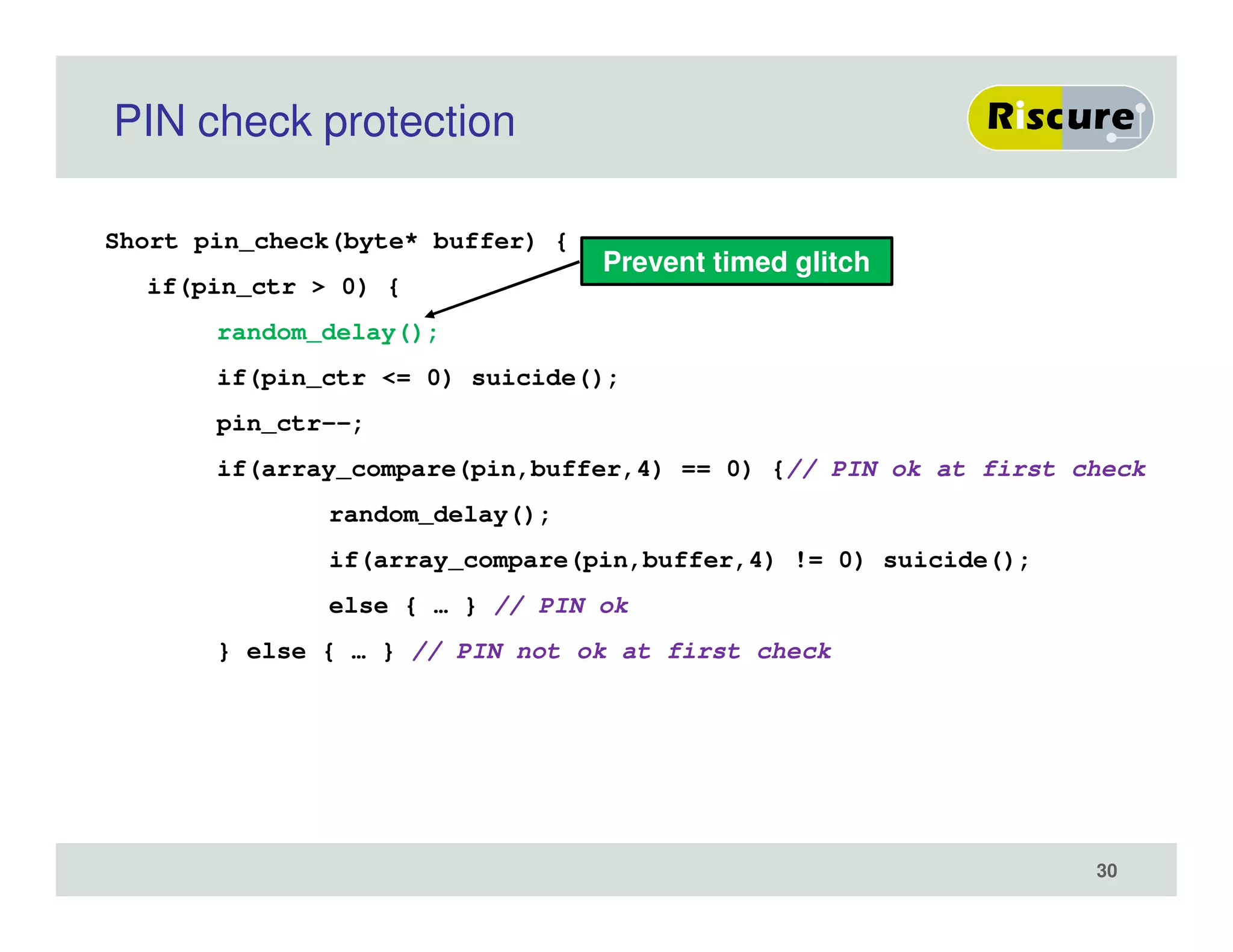 PIN check protection
Short pin_check(byte* buffer) {
if(pin_ctr > 0) {
random_delay();
if(pin_ctr <= 0) suicide();
pin_ctr--;
if(array_compare(pin,buffer,4) == 0) {// PIN ok at first check
random_delay();
if(array_compare(pin,buffer,4) != 0) suicide();
else { … } // PIN ok
} else { … } // PIN not ok at first check
Prevent timed glitch
30
 