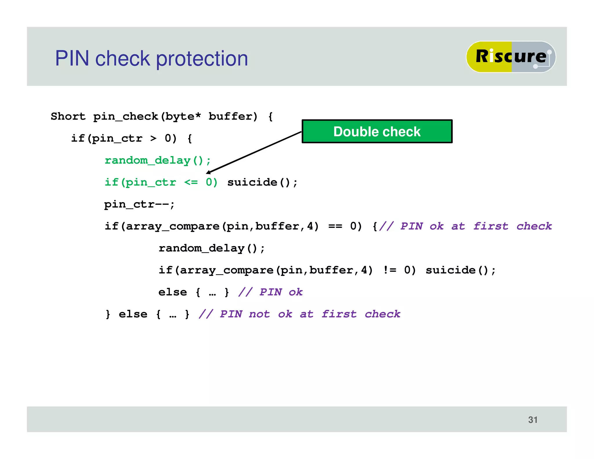 PIN check protection
Short pin_check(byte* buffer) {
if(pin_ctr > 0) {
random_delay();
if(pin_ctr <= 0) suicide();
pin_ctr--;
if(array_compare(pin,buffer,4) == 0) {// PIN ok at first check
random_delay();
if(array_compare(pin,buffer,4) != 0) suicide();
else { … } // PIN ok
} else { … } // PIN not ok at first check
31
Double check
 