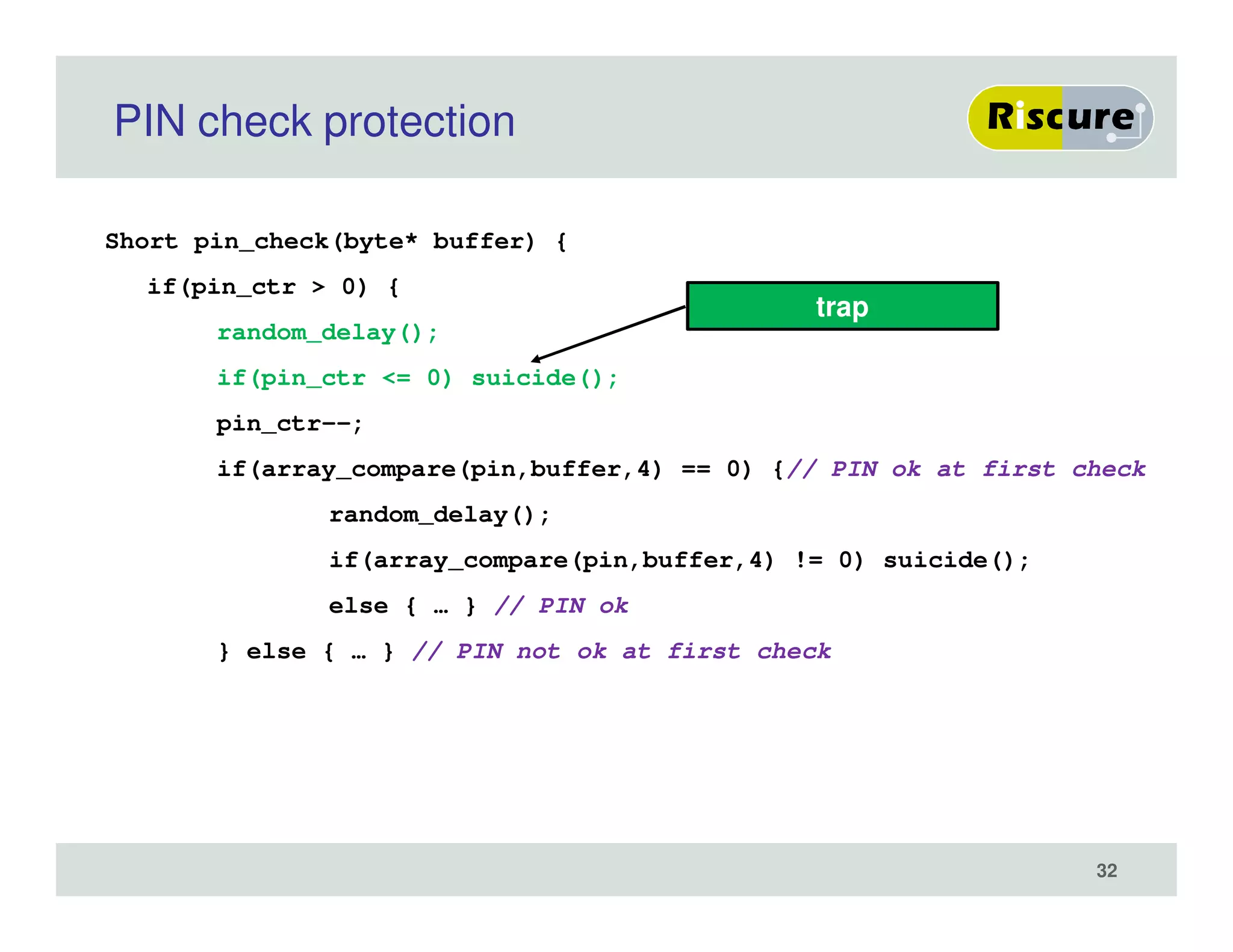 PIN check protection
Short pin_check(byte* buffer) {
if(pin_ctr > 0) {
random_delay();
if(pin_ctr <= 0) suicide();
pin_ctr--;
if(array_compare(pin,buffer,4) == 0) {// PIN ok at first check
random_delay();
if(array_compare(pin,buffer,4) != 0) suicide();
else { … } // PIN ok
} else { … } // PIN not ok at first check
trap
32
 