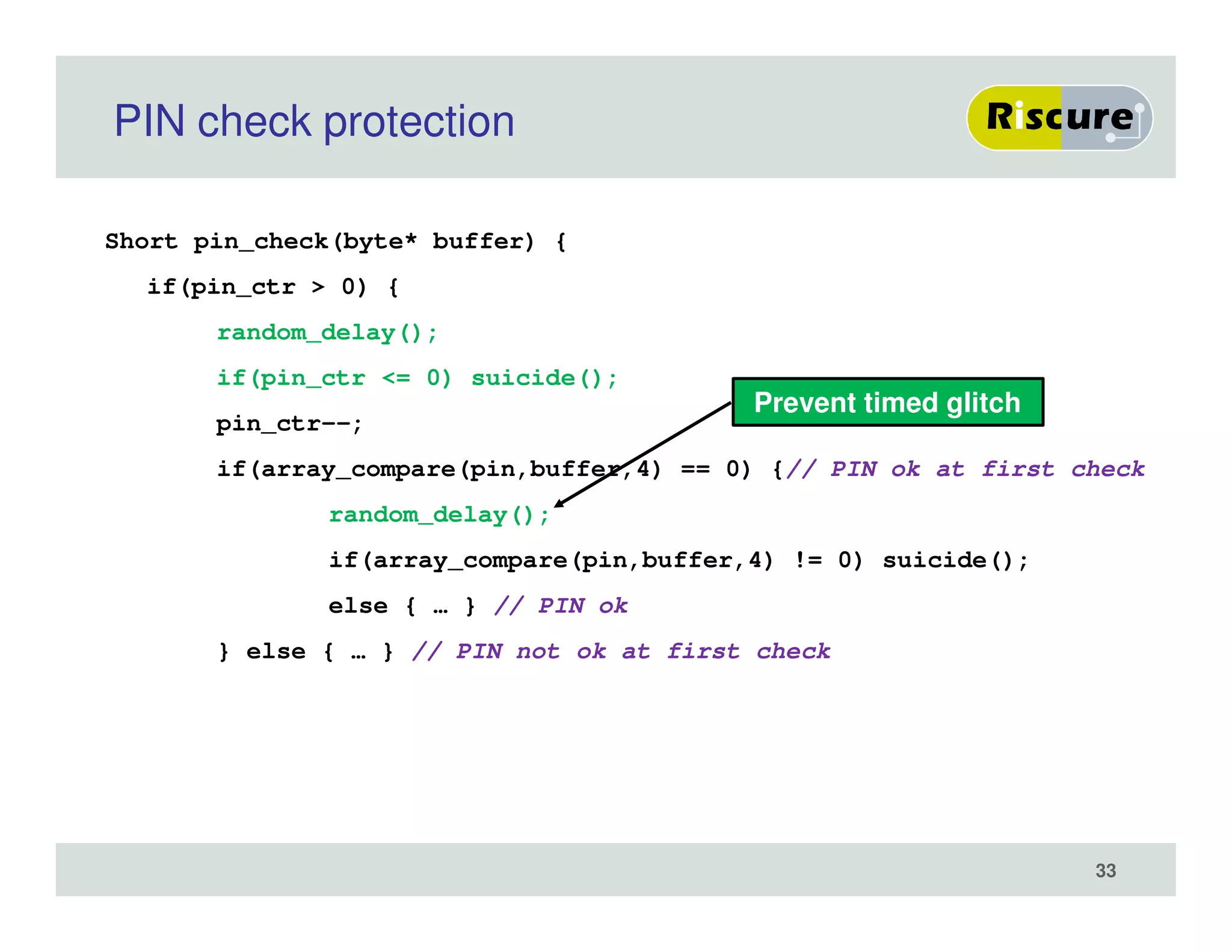 PIN check protection
Short pin_check(byte* buffer) {
if(pin_ctr > 0) {
random_delay();
if(pin_ctr <= 0) suicide();
pin_ctr--;
if(array_compare(pin,buffer,4) == 0) {// PIN ok at first check
random_delay();
if(array_compare(pin,buffer,4) != 0) suicide();
else { … } // PIN ok
} else { … } // PIN not ok at first check
Prevent timed glitch
33
 
