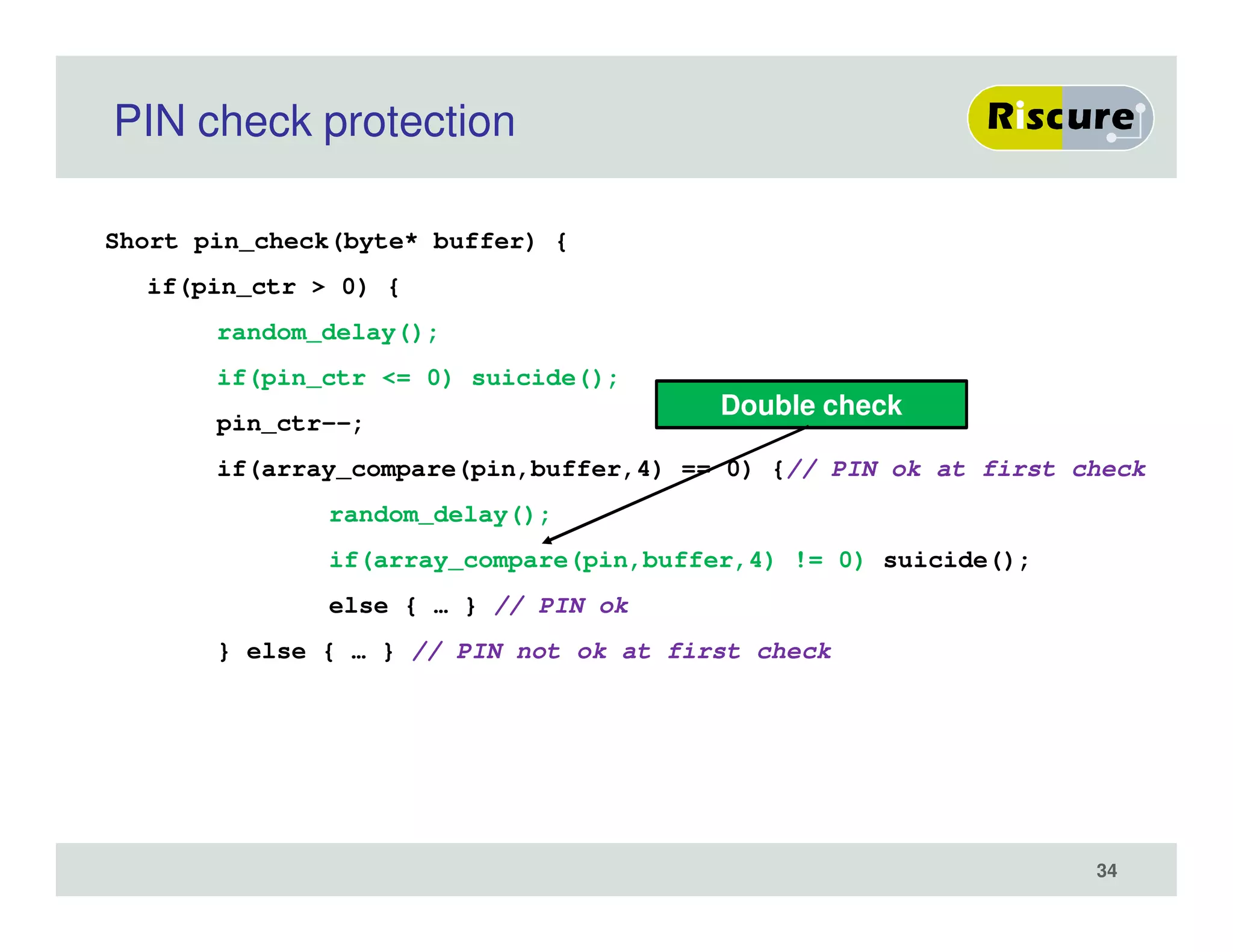 PIN check protection
Short pin_check(byte* buffer) {
if(pin_ctr > 0) {
random_delay();
if(pin_ctr <= 0) suicide();
pin_ctr--;
if(array_compare(pin,buffer,4) == 0) {// PIN ok at first check
random_delay();
if(array_compare(pin,buffer,4) != 0) suicide();
else { … } // PIN ok
} else { … } // PIN not ok at first check
Double check
34
 
