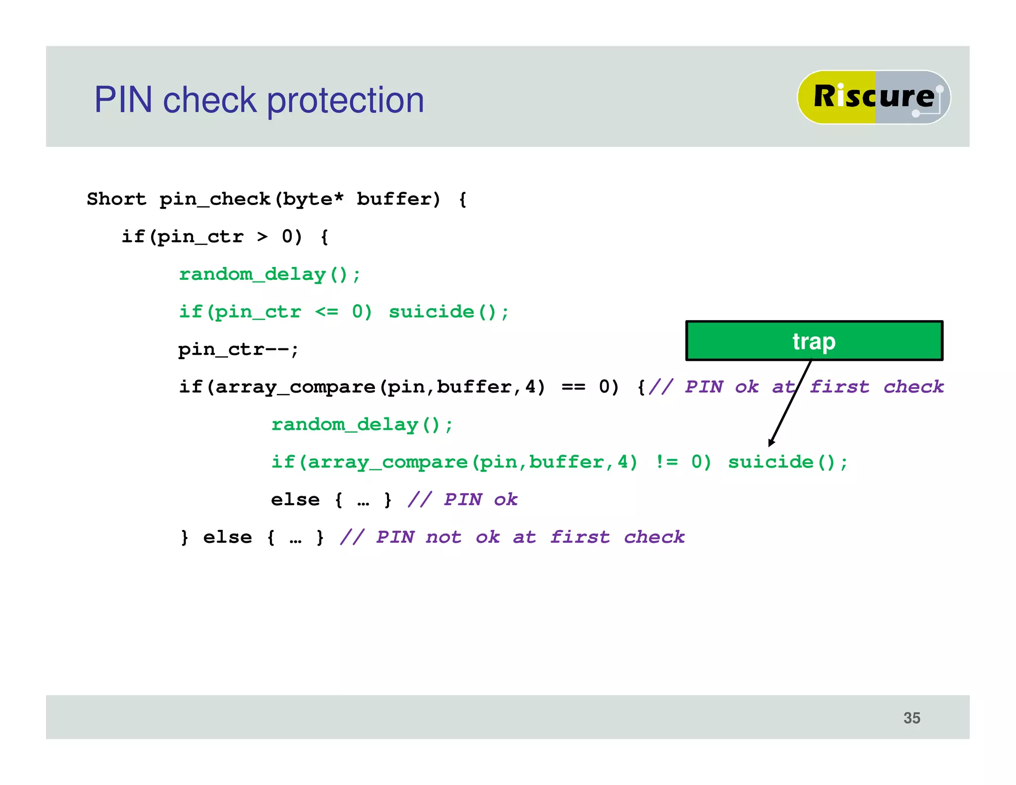 PIN check protection
Short pin_check(byte* buffer) {
if(pin_ctr > 0) {
random_delay();
if(pin_ctr <= 0) suicide();
pin_ctr--;
if(array_compare(pin,buffer,4) == 0) {// PIN ok at first check
random_delay();
if(array_compare(pin,buffer,4) != 0) suicide();
else { … } // PIN ok
} else { … } // PIN not ok at first check
trap
35
 