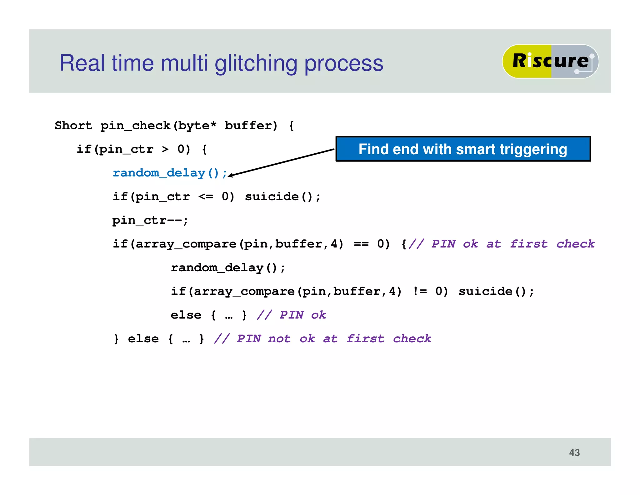 Real time multi glitching process
Short pin_check(byte* buffer) {
if(pin_ctr > 0) {
random_delay();
if(pin_ctr <= 0) suicide();
pin_ctr--;
if(array_compare(pin,buffer,4) == 0) {// PIN ok at first check
random_delay();
if(array_compare(pin,buffer,4) != 0) suicide();
else { … } // PIN ok
} else { … } // PIN not ok at first check
Find end with smart triggering
43
 