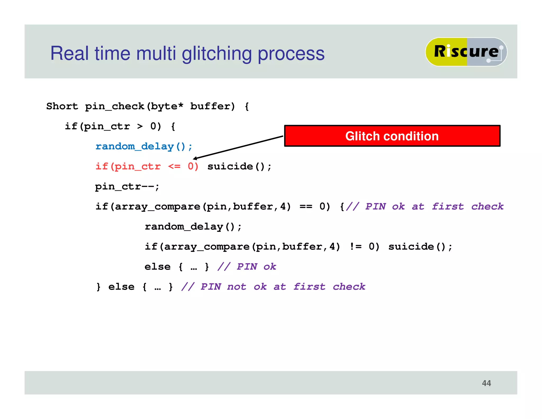 Real time multi glitching process
Short pin_check(byte* buffer) {
if(pin_ctr > 0) {
random_delay();
if(pin_ctr <= 0) suicide();
pin_ctr--;
if(array_compare(pin,buffer,4) == 0) {// PIN ok at first check
random_delay();
if(array_compare(pin,buffer,4) != 0) suicide();
else { … } // PIN ok
} else { … } // PIN not ok at first check
Glitch condition
44
 