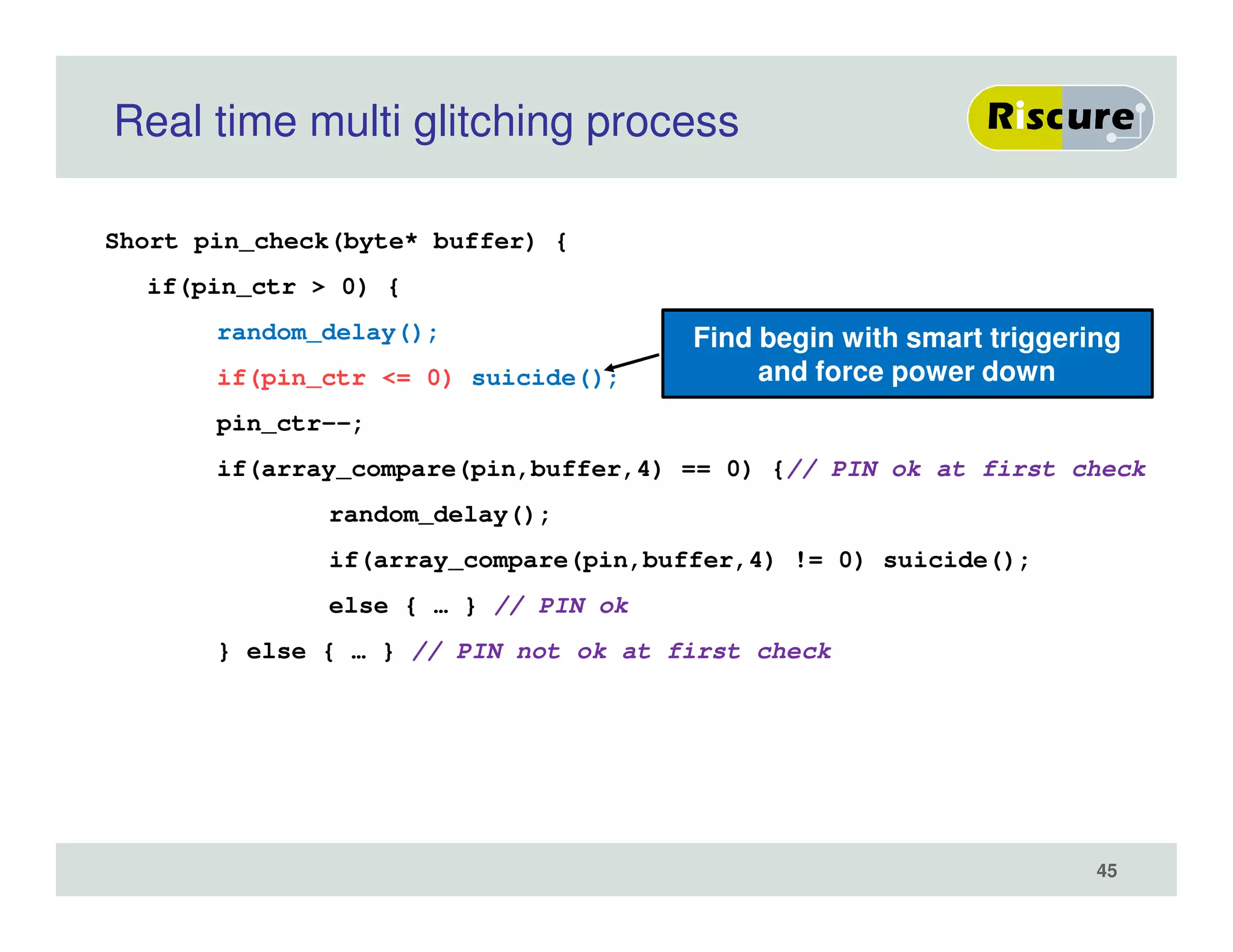 Real time multi glitching process
Short pin_check(byte* buffer) {
if(pin_ctr > 0) {
random_delay();
if(pin_ctr <= 0) suicide();
pin_ctr--;
if(array_compare(pin,buffer,4) == 0) {// PIN ok at first check
random_delay();
if(array_compare(pin,buffer,4) != 0) suicide();
else { … } // PIN ok
} else { … } // PIN not ok at first check
Find begin with smart triggering
and force power down
45
 