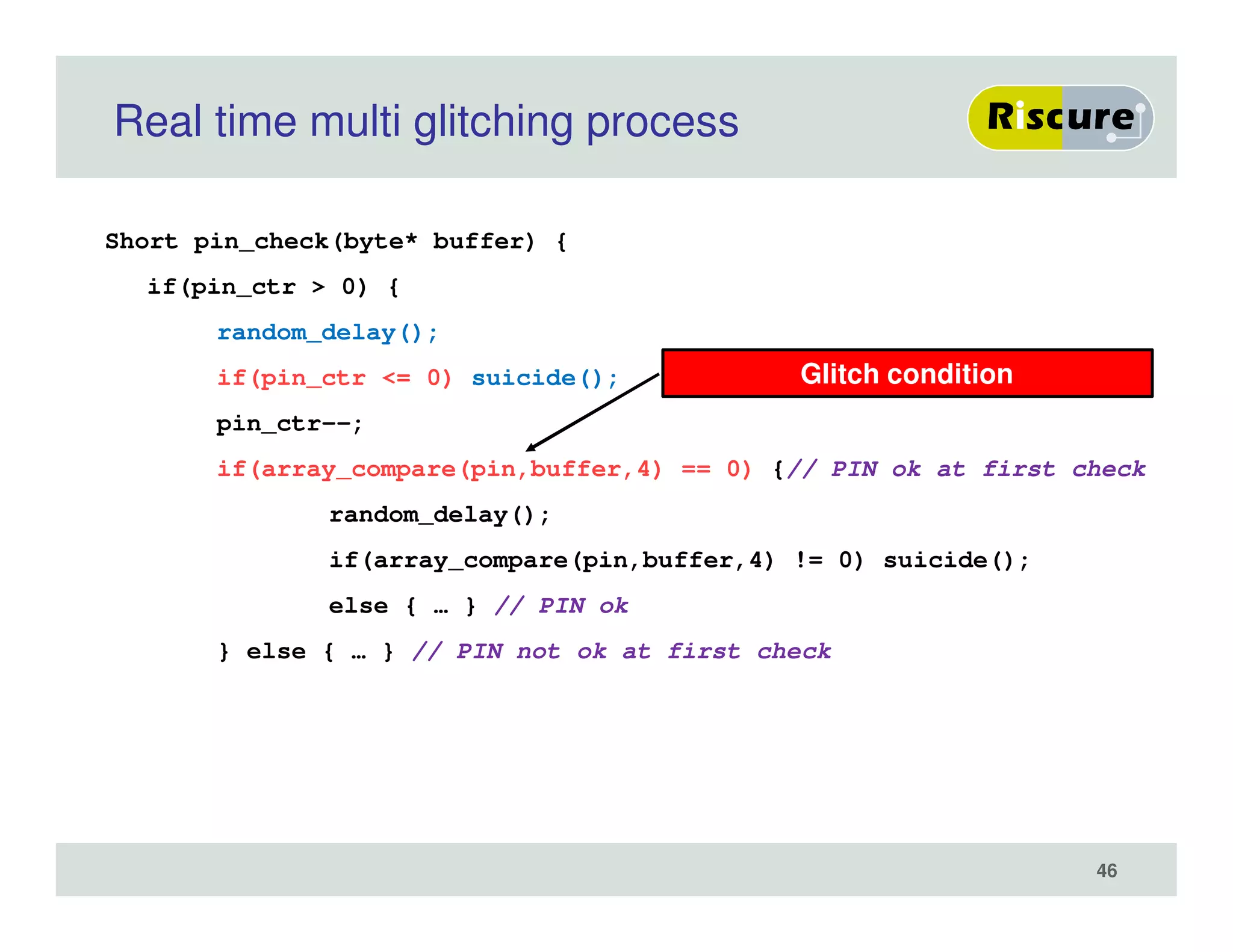 Real time multi glitching process
Short pin_check(byte* buffer) {
if(pin_ctr > 0) {
random_delay();
if(pin_ctr <= 0) suicide();
pin_ctr--;
if(array_compare(pin,buffer,4) == 0) {// PIN ok at first check
random_delay();
if(array_compare(pin,buffer,4) != 0) suicide();
else { … } // PIN ok
} else { … } // PIN not ok at first check
Glitch condition
46
 