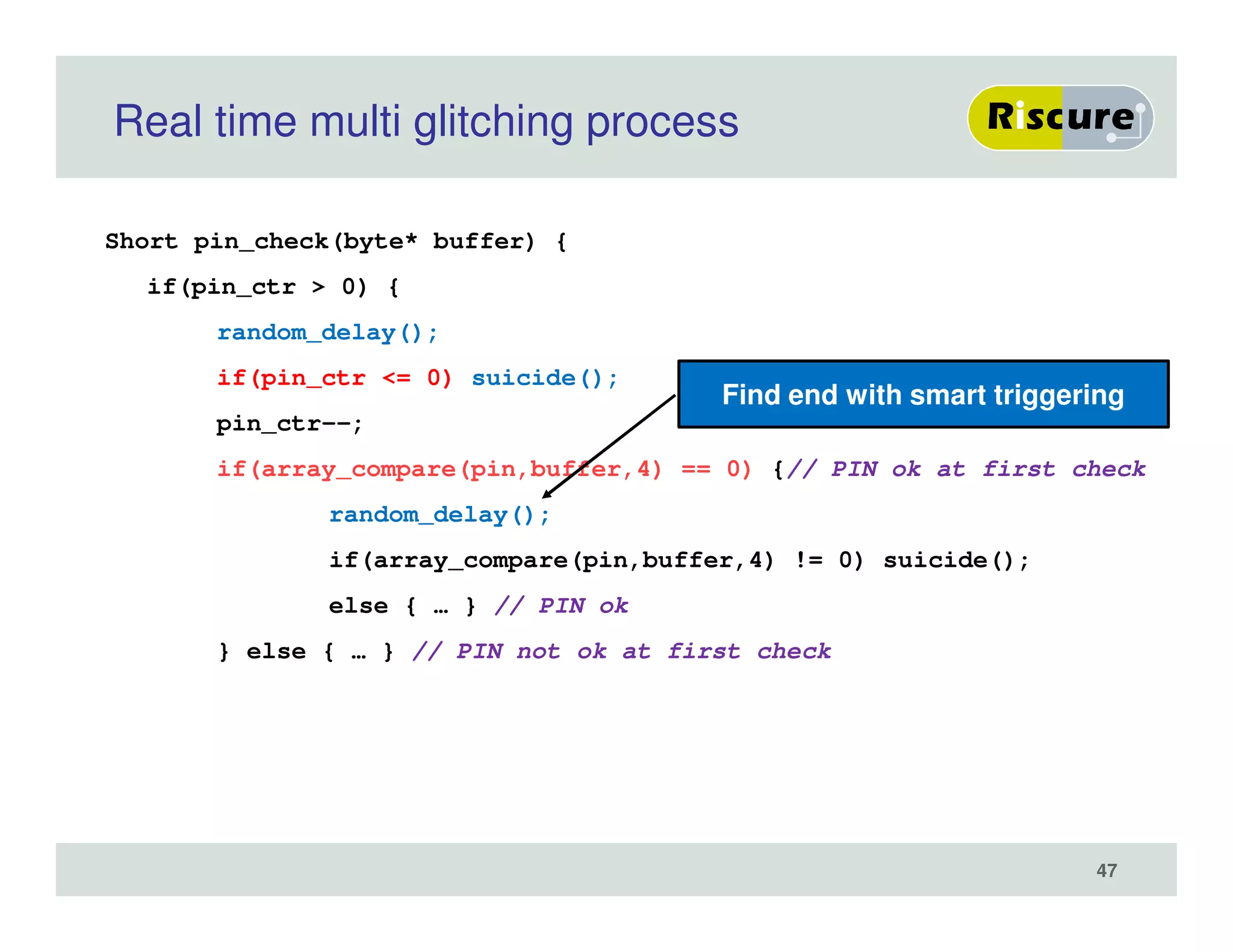 Real time multi glitching process
Short pin_check(byte* buffer) {
if(pin_ctr > 0) {
random_delay();
if(pin_ctr <= 0) suicide();
pin_ctr--;
if(array_compare(pin,buffer,4) == 0) {// PIN ok at first check
random_delay();
if(array_compare(pin,buffer,4) != 0) suicide();
else { … } // PIN ok
} else { … } // PIN not ok at first check
Find end with smart triggering
47
 