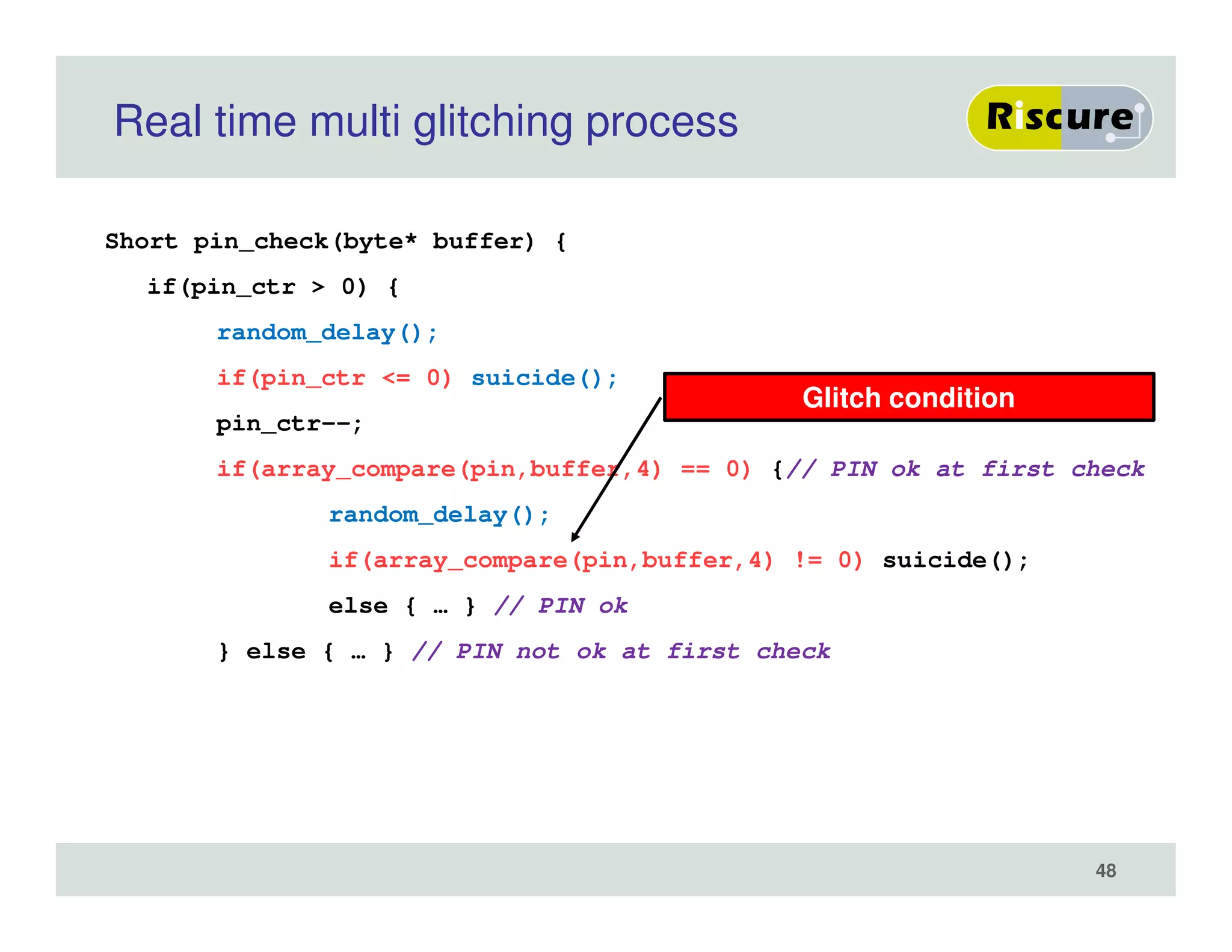 Real time multi glitching process
Short pin_check(byte* buffer) {
if(pin_ctr > 0) {
random_delay();
if(pin_ctr <= 0) suicide();
pin_ctr--;
if(array_compare(pin,buffer,4) == 0) {// PIN ok at first check
random_delay();
if(array_compare(pin,buffer,4) != 0) suicide();
else { … } // PIN ok
} else { … } // PIN not ok at first check
Glitch condition
48
 