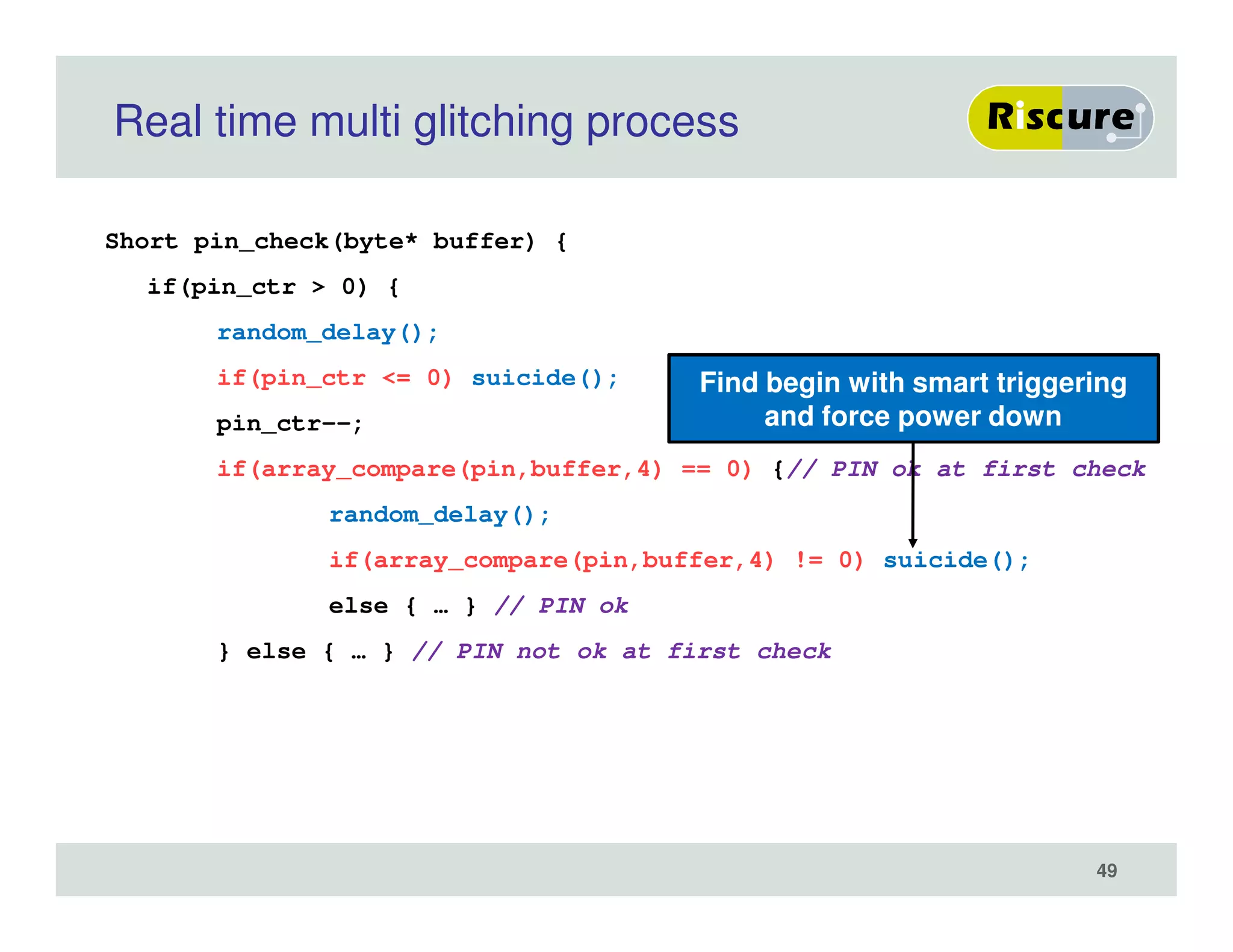 Real time multi glitching process
Short pin_check(byte* buffer) {
if(pin_ctr > 0) {
random_delay();
if(pin_ctr <= 0) suicide();
pin_ctr--;
if(array_compare(pin,buffer,4) == 0) {// PIN ok at first check
random_delay();
if(array_compare(pin,buffer,4) != 0) suicide();
else { … } // PIN ok
} else { … } // PIN not ok at first check
Find begin with smart triggering
and force power down
49
 