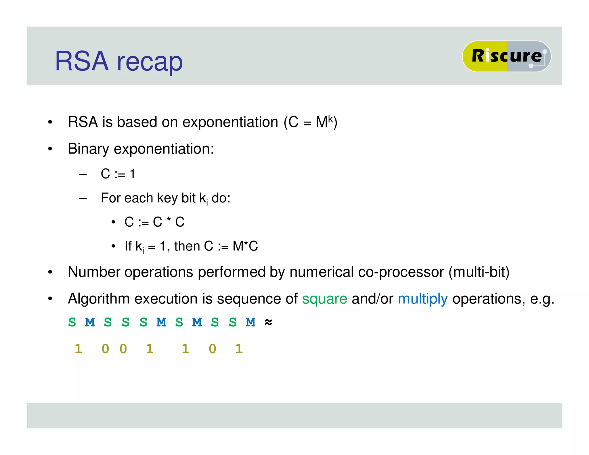 RSA recap
• RSA is based on exponentiation (C = Mk)
• Binary exponentiation:
– C := 1
– For each key bit ki do:
• C := C * C
• If ki = 1, then C := M*C
• Number operations performed by numerical co-processor (multi-bit)
• Algorithm execution is sequence of square and/or multiply operations, e.g.
S M S S S M S M S S M ≈
1 0 0 1 1 0 1
 