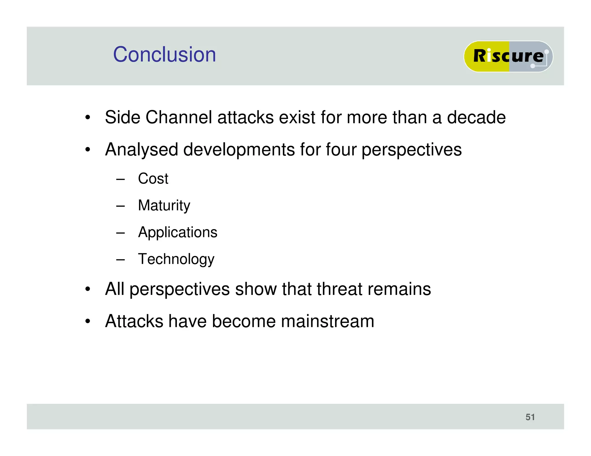 Conclusion
• Side Channel attacks exist for more than a decade
• Analysed developments for four perspectives
– Cost
– Maturity
– Applications
– Technology
• All perspectives show that threat remains
• Attacks have become mainstream
51
 