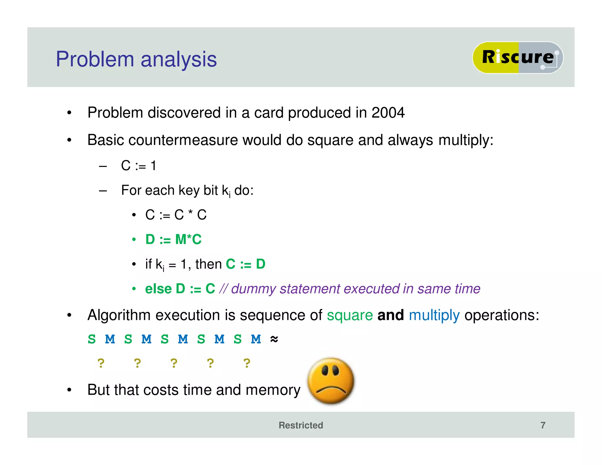 Problem analysis
• Problem discovered in a card produced in 2004
• Basic countermeasure would do square and always multiply:
– C := 1
– For each key bit ki do:
• C := C * C
• D := M*C
• if ki = 1, then C := D
• else D := C // dummy statement executed in same time
• Algorithm execution is sequence of square and multiply operations:
S M S M S M S M S M ≈
? ? ? ? ?
• But that costs time and memory
Restricted 7
 