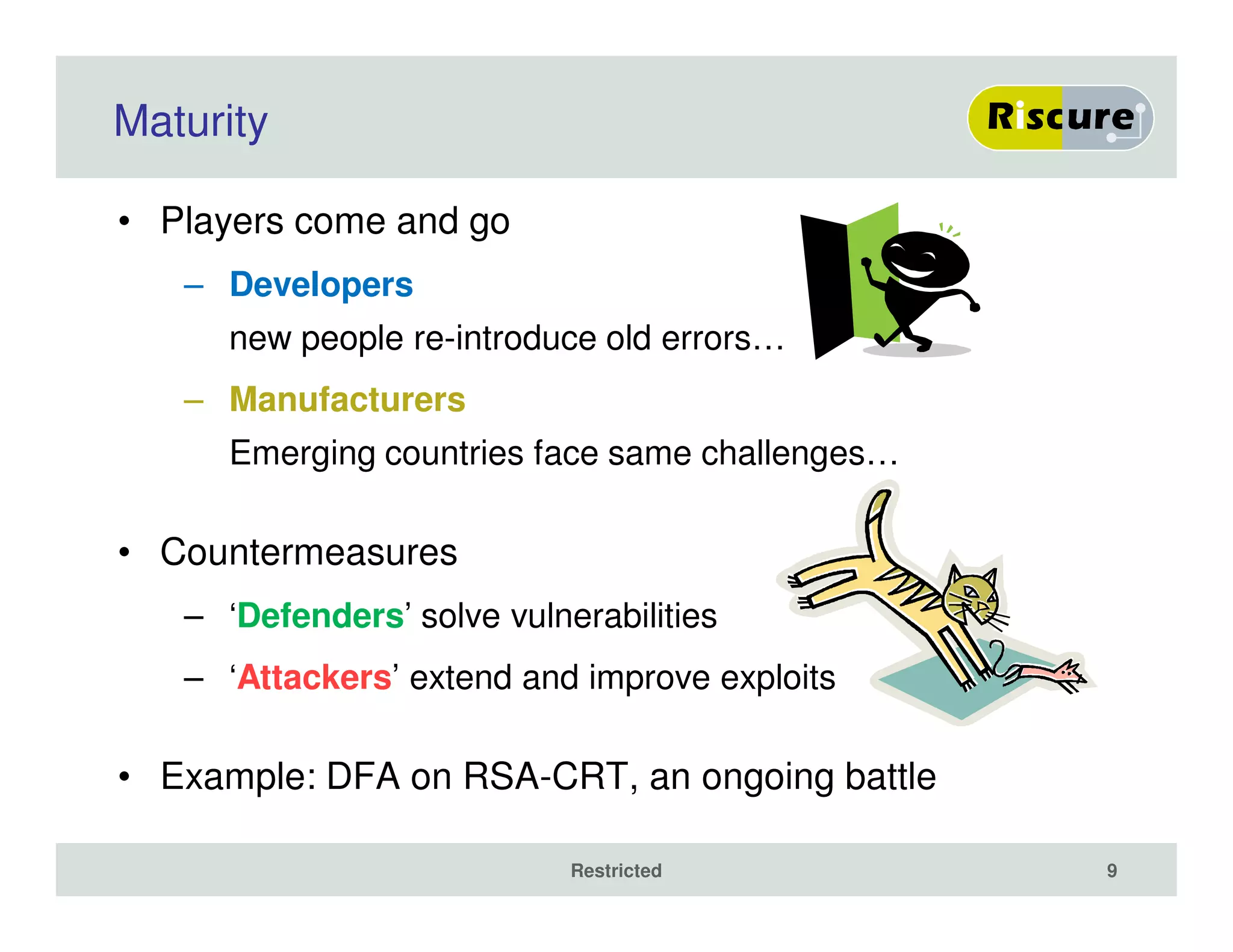 Maturity
• Players come and go
– Developers
new people re-introduce old errors…
– Manufacturers
Emerging countries face same challenges…
• Countermeasures
– ‘Defenders’ solve vulnerabilities
– ‘Attackers’ extend and improve exploits
• Example: DFA on RSA-CRT, an ongoing battle
Restricted 9
 