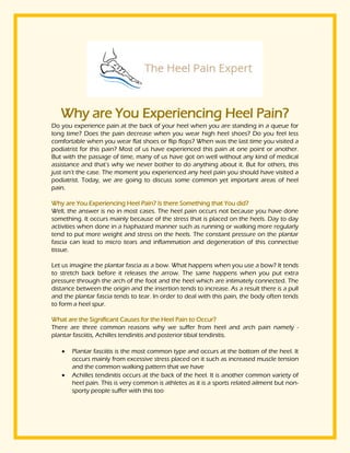 Why are You Experiencing Heel Pain?
Do you experience pain at the back of your heel when you are standing in a queue for
long time? Does the pain decrease when you wear high heel shoes? Do you feel less
comfortable when you wear flat shoes or flip flops? When was the last time you visited a
podiatrist for this pain? Most of us have experienced this pain at one point or another.
But with the passage of time, many of us have got on well without any kind of medical
assistance and that’s why we never bother to do anything about it. But for others, this
just isn’t the case. The moment you experienced any heel pain you should have visited a
podiatrist. Today, we are going to discuss some common yet important areas of heel
pain.
Why are You Experiencing Heel Pain? Is there Something that You did?
Well, the answer is no in most cases. The heel pain occurs not because you have done
something. It occurs mainly because of the stress that is placed on the heels. Day to day
activities when done in a haphazard manner such as running or walking more regularly
tend to put more weight and stress on the heels. The constant pressure on the plantar
fascia can lead to micro tears and inflammation and degeneration of this connective
tissue.
Let us imagine the plantar fascia as a bow. What happens when you use a bow? It tends
to stretch back before it releases the arrow. The same happens when you put extra
pressure through the arch of the foot and the heel which are intimately connected. The
distance between the origin and the insertion tends to increase. As a result there is a pull
and the plantar fascia tends to tear. In order to deal with this pain, the body often tends
to form a heel spur.
What are the Significant Causes for the Heel Pain to Occur?
There are three common reasons why we suffer from heel and arch pain namely -
plantar fasciitis, Achilles tendinitis and posterior tibial tendinitis.
 Plantar fasciitis is the most common type and occurs at the bottom of the heel. It
occurs mainly from excessive stress placed on it such as increased muscle tension
and the common walking pattern that we have
 Achilles tendinitis occurs at the back of the heel. It is another common variety of
heel pain. This is very common is athletes as it is a sports related ailment but non-
sporty people suffer with this too
 