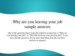 Why are you leaving your job
sample answers
One of the questions that is typically asked in an interview is "Why are
you leaving your job?" or "Why did you leave your previous job?" if you
have already moved on. If you were fired from your job, use these
answers to respond.
 