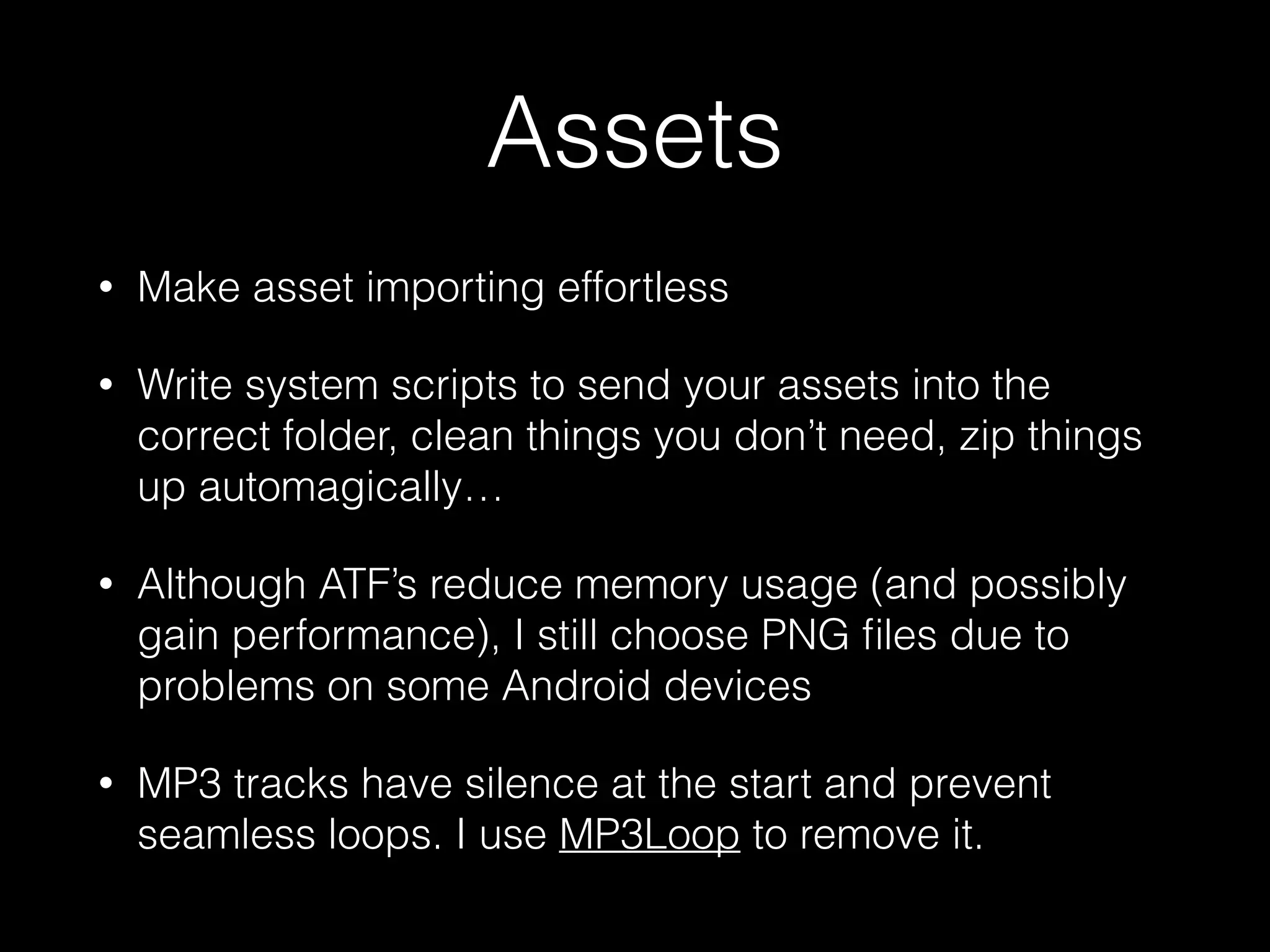 Assets
• Make asset importing effortless
• Write system scripts to send your assets into the
correct folder, clean things you don’t need, zip things
up automagically…
• Although ATF’s reduce memory usage (and possibly
gain performance), I still choose PNG ﬁles due to
problems on some Android devices
• MP3 tracks have silence at the start and prevent
seamless loops. I use MP3Loop to remove it.
 