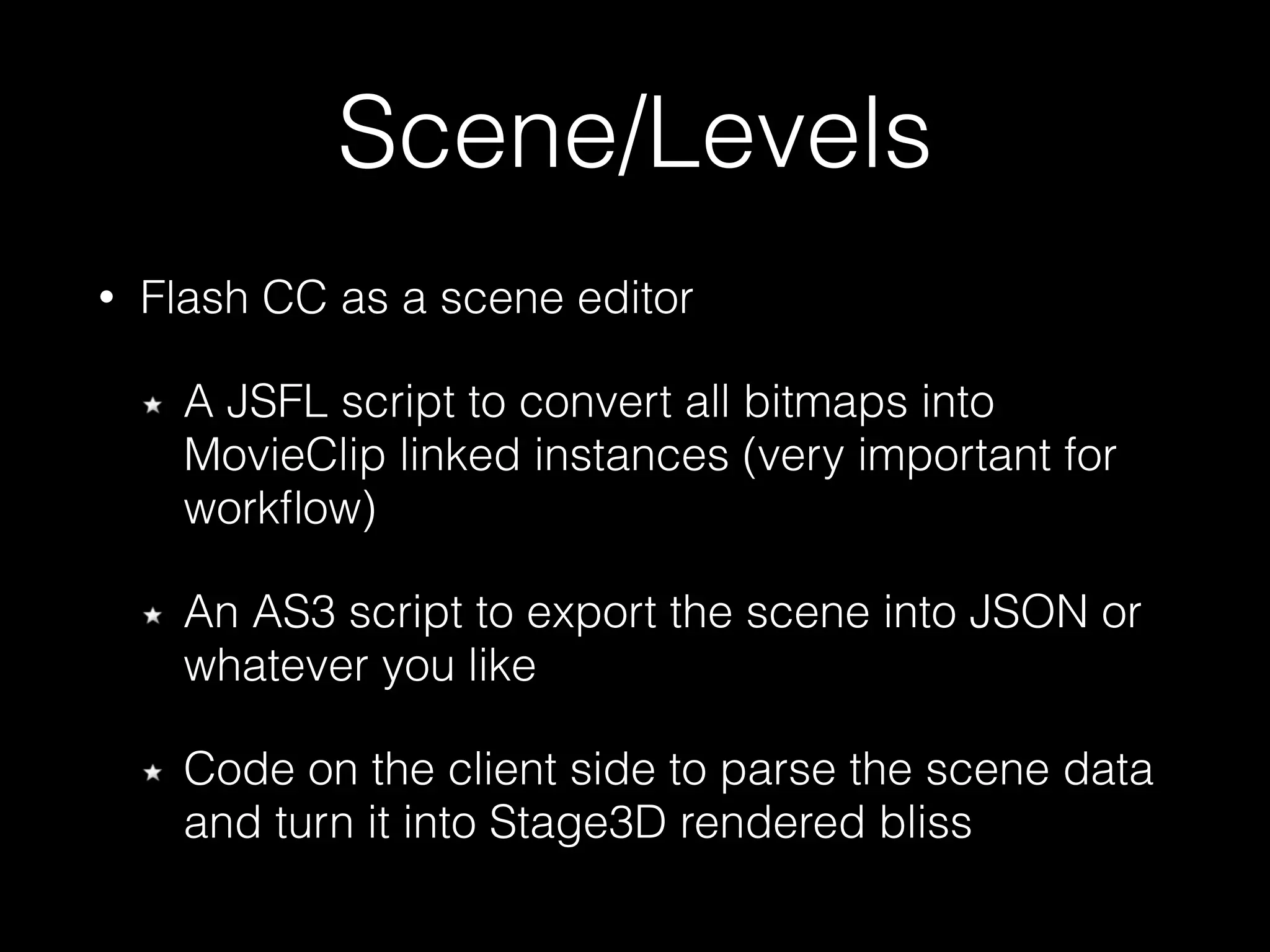 Scene/Levels
• Flash CC as a scene editor
A JSFL script to convert all bitmaps into
MovieClip linked instances (very important for
workﬂow)
An AS3 script to export the scene into JSON or
whatever you like
Code on the client side to parse the scene data 
and turn it into Stage3D rendered bliss
 