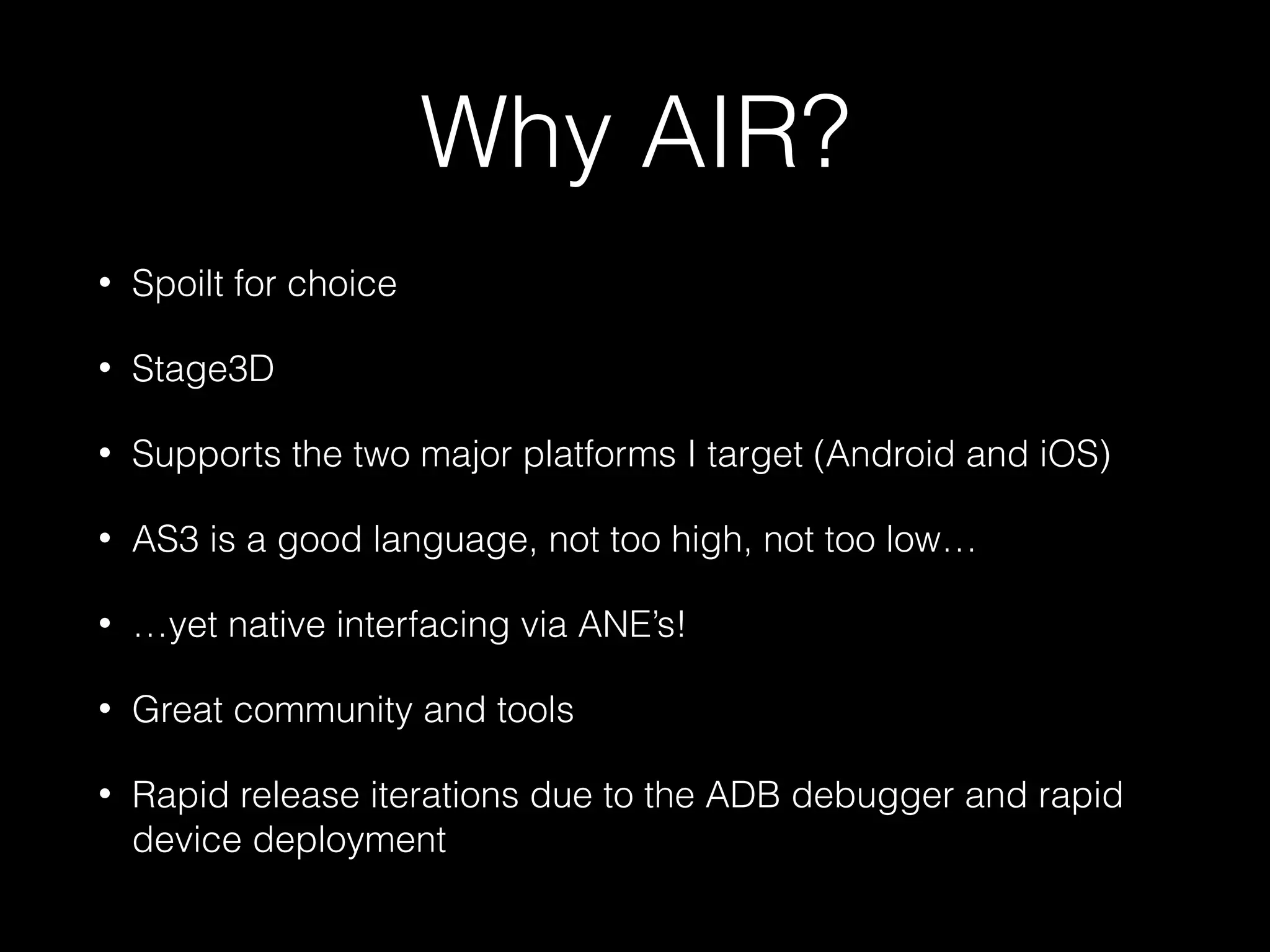 Why AIR?
• Spoilt for choice
• Stage3D
• Supports the two major platforms I target (Android and iOS)
• AS3 is a good language, not too high, not too low…
• …yet native interfacing via ANE’s!
• Great community and tools
• Rapid release iterations due to the ADB debugger and rapid
device deployment
 