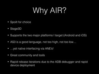 Why AIR?
• Spoilt for choice
• Stage3D
• Supports the two major platforms I target (Android and iOS)
• AS3 is a good language, not too high, not too low…
• …yet native interfacing via ANE’s!
• Great community and tools
• Rapid release iterations due to the ADB debugger and rapid
device deployment
 