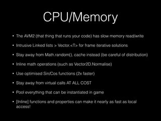 CPU/Memory
• The AVM2 (that thing that runs your code) has slow memory read/write
• Intrusive Linked lists > Vector.<T> for frame iterative solutions
• Stay away from Math.random(), cache instead (be careful of distribution)
• Inline math operations (such as Vector2D.Normalise)
• Use optimised Sin/Cos functions (2x faster)
• Stay away from virtual calls AT ALL COST
• Pool everything that can be instantiated in game
• [Inline] functions and properties can make it nearly as fast as local
access!
 