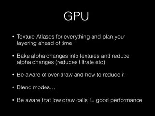 GPU
• Texture Atlases for everything and plan your
layering ahead of time
• Bake alpha changes into textures and reduce
alpha changes (reduces ﬁltrate etc)
• Be aware of over-draw and how to reduce it
• Blend modes…
• Be aware that low draw calls != good performance
 