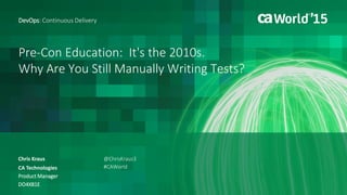Pre-Con Education: It's the 2010s.
Why Are You Still Manually Writing Tests?
Chris Kraus
DevOps: Continuous Delivery
CA Technologies
Product Manager
DO4X81E
@ChrisKraus3
#CAWorld
 