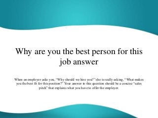 Why are you the best person for this
job answer
When an employer asks you, “Why should we hire you?” she is really asking, “What makes
you the best fit for this position?” Your answer to this question should be a concise “sales
pitch” that explains what you have to offer the employer.
 