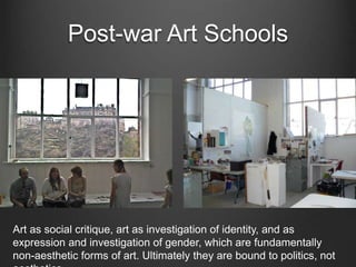 Post-war Art Schools
Art as social critique, art as investigation of identity, and as
expression and investigation of gender, which are fundamentally
non-aesthetic forms of art. Ultimately they are bound to politics, not
 