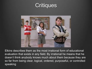 Critiques
Elkins describes them as the most irrational form of educational
evaluation that exists in any field. By irrational he means that he
doesn’t think anybody knows much about them because they are
so far from being clear, logical, ordered, purposeful, or controlled
speaking
 