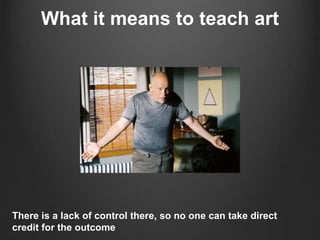 What it means to teach art
There is a lack of control there, so no one can take direct
credit for the outcome
 