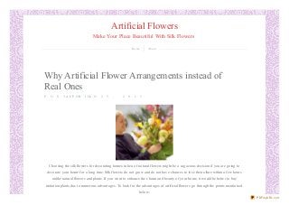 Artificial Flowers
Make Your Place Beautiful With Silk Flowers
Home About
Why Artificial Flower Arrangements instead of
Real Ones
P O S T E D O NA P R I L 2 5 , 2 0 1 3
Choosing the silk flowers for decorating homes in lieu of natural flowers might be a sagacious decision if you are going to
decorate your home for a long time. Silk flowers do not grow and do not have chances to lose their allure within a few hours
unlike natural flowers and plants. If you want to enhance the charm and beauty of your home, it would be better to buy
imitation plants due to numerous advantages. To look for the advantages of artificial flowers go through the points mentioned
below:
PDFmyURL.com
 