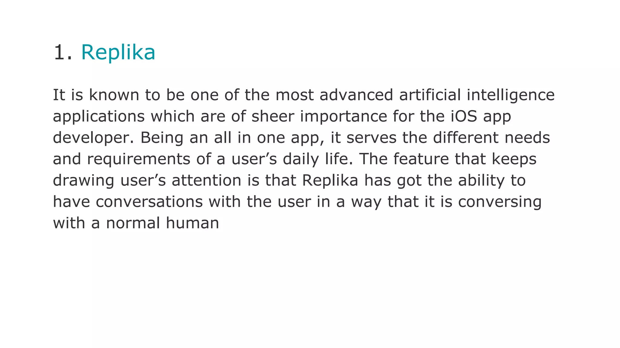 1. Replika
It is known to be one of the most advanced artificial intelligence
applications which are of sheer importance for the iOS app
developer. Being an all in one app, it serves the different needs
and requirements of a user’s daily life. The feature that keeps
drawing user’s attention is that Replika has got the ability to
have conversations with the user in a way that it is conversing
with a normal human
 