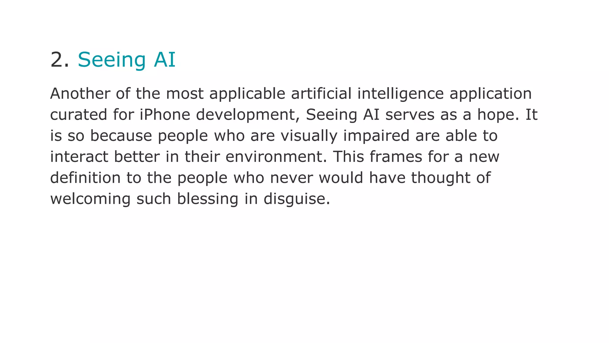 2. Seeing AI
Another of the most applicable artificial intelligence application
curated for iPhone development, Seeing AI serves as a hope. It
is so because people who are visually impaired are able to
interact better in their environment. This frames for a new
definition to the people who never would have thought of
welcoming such blessing in disguise.
 