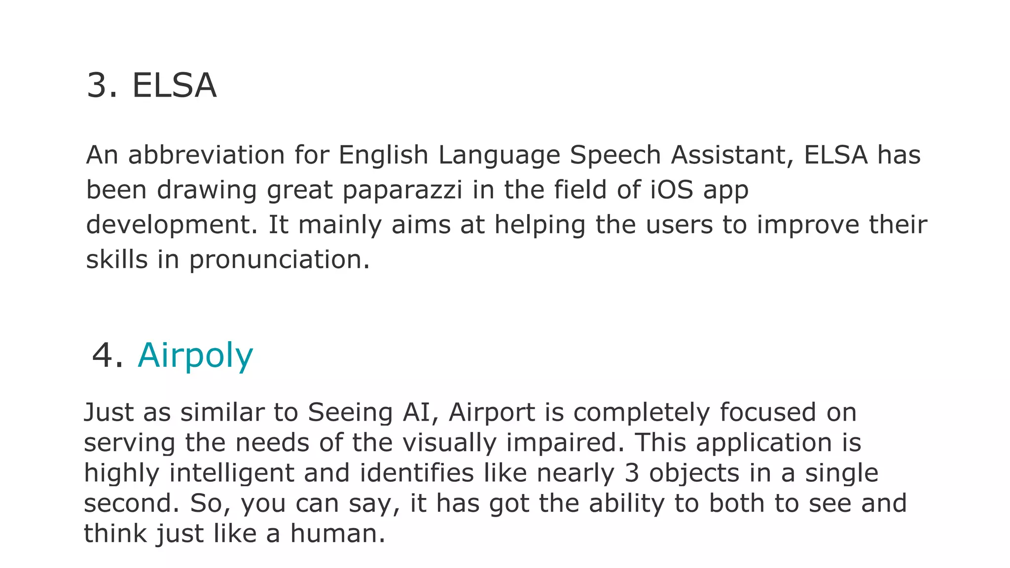 3. ELSA
An abbreviation for English Language Speech Assistant, ELSA has
been drawing great paparazzi in the field of iOS app
development. It mainly aims at helping the users to improve their
skills in pronunciation.
4. Airpoly
Just as similar to Seeing AI, Airport is completely focused on
serving the needs of the visually impaired. This application is
highly intelligent and identifies like nearly 3 objects in a single
second. So, you can say, it has got the ability to both to see and
think just like a human.
 
