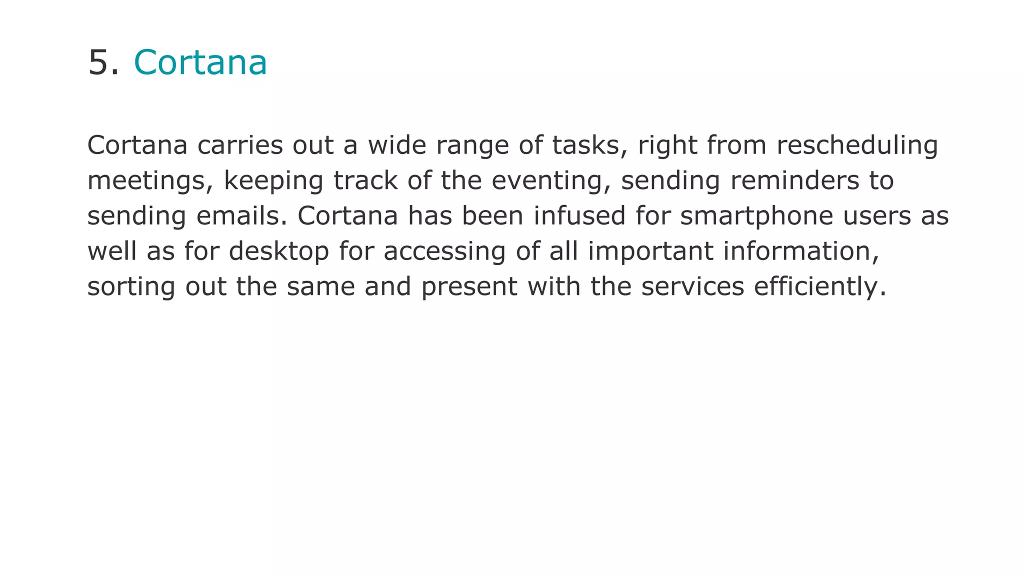 5. Cortana
Cortana carries out a wide range of tasks, right from rescheduling
meetings, keeping track of the eventing, sending reminders to
sending emails. Cortana has been infused for smartphone users as
well as for desktop for accessing of all important information,
sorting out the same and present with the services efficiently.
 