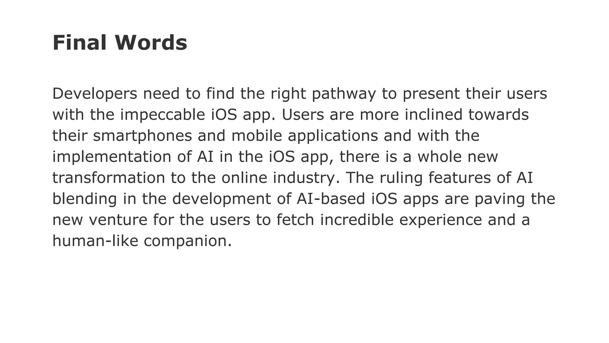 Developers need to find the right pathway to present their users
with the impeccable iOS app. Users are more inclined towards
their smartphones and mobile applications and with the
implementation of AI in the iOS app, there is a whole new
transformation to the online industry. The ruling features of AI
blending in the development of AI-based iOS apps are paving the
new venture for the users to fetch incredible experience and a
human-like companion.
Final Words
 
