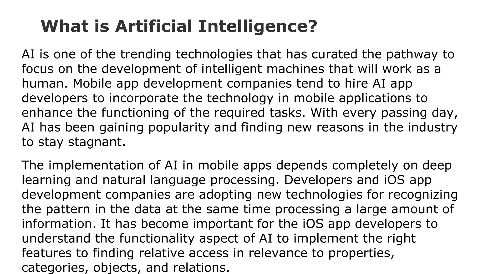 What is Artificial Intelligence?
AI is one of the trending technologies that has curated the pathway to
focus on the development of intelligent machines that will work as a
human. Mobile app development companies tend to hire AI app
developers to incorporate the technology in mobile applications to
enhance the functioning of the required tasks. With every passing day,
AI has been gaining popularity and finding new reasons in the industry
to stay stagnant.
The implementation of AI in mobile apps depends completely on deep
learning and natural language processing. Developers and iOS app
development companies are adopting new technologies for recognizing
the pattern in the data at the same time processing a large amount of
information. It has become important for the iOS app developers to
understand the functionality aspect of AI to implement the right
features to finding relative access in relevance to properties,
categories, objects, and relations.
 