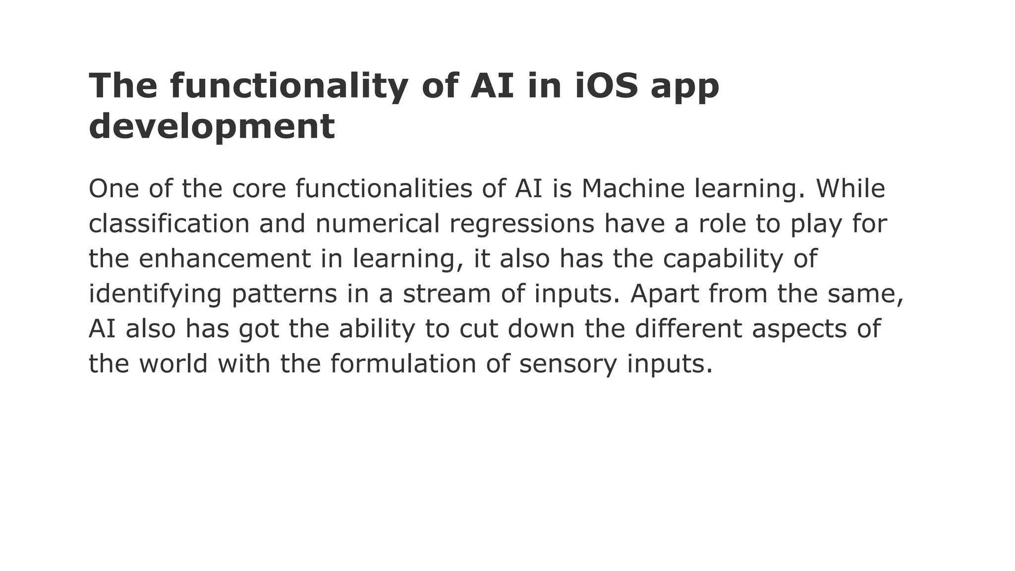 The functionality of AI in iOS app
development
One of the core functionalities of AI is Machine learning. While
classification and numerical regressions have a role to play for
the enhancement in learning, it also has the capability of
identifying patterns in a stream of inputs. Apart from the same,
AI also has got the ability to cut down the different aspects of
the world with the formulation of sensory inputs.
 