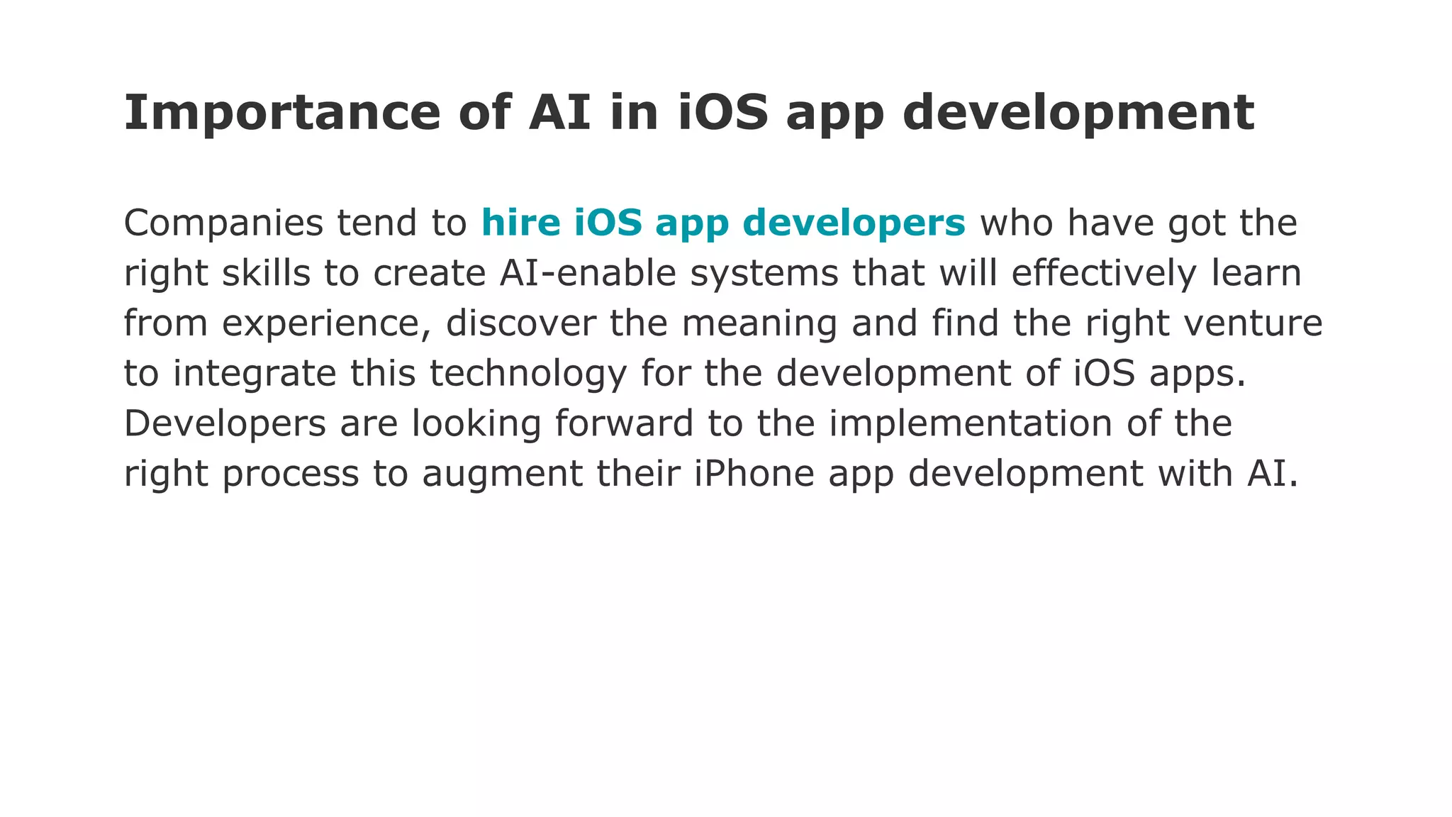 Importance of AI in iOS app development
Companies tend to hire iOS app developers who have got the
right skills to create AI-enable systems that will effectively learn
from experience, discover the meaning and find the right venture
to integrate this technology for the development of iOS apps.
Developers are looking forward to the implementation of the
right process to augment their iPhone app development with AI.
 