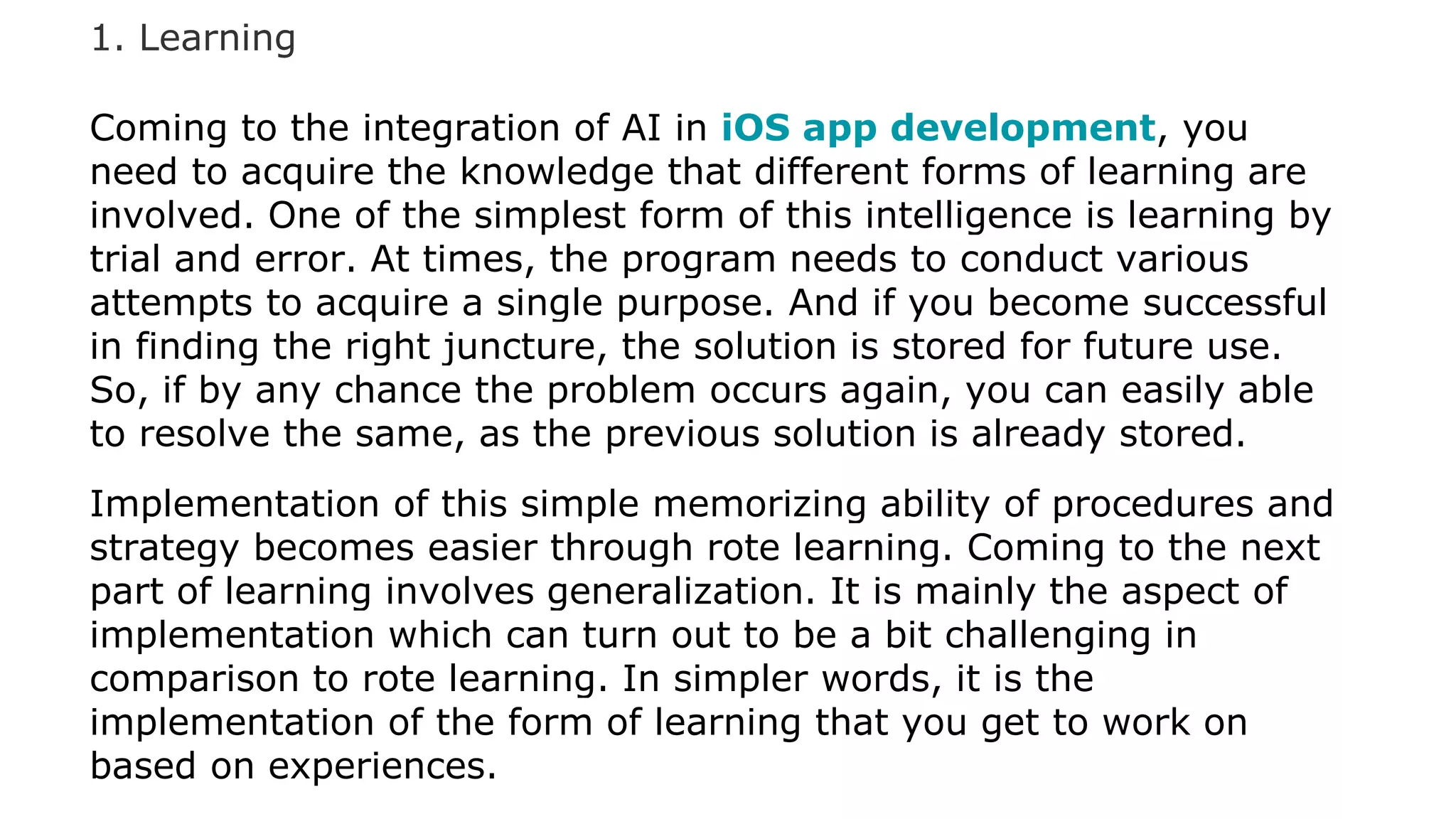 1. Learning
Coming to the integration of AI in iOS app development, you
need to acquire the knowledge that different forms of learning are
involved. One of the simplest form of this intelligence is learning by
trial and error. At times, the program needs to conduct various
attempts to acquire a single purpose. And if you become successful
in finding the right juncture, the solution is stored for future use.
So, if by any chance the problem occurs again, you can easily able
to resolve the same, as the previous solution is already stored.
Implementation of this simple memorizing ability of procedures and
strategy becomes easier through rote learning. Coming to the next
part of learning involves generalization. It is mainly the aspect of
implementation which can turn out to be a bit challenging in
comparison to rote learning. In simpler words, it is the
implementation of the form of learning that you get to work on
based on experiences.
 