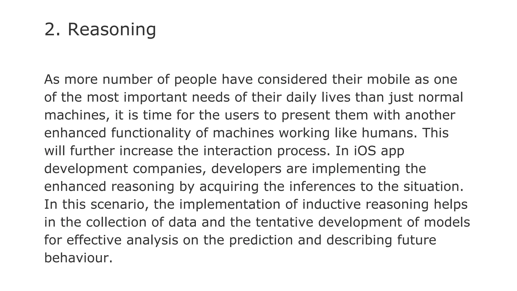 2. Reasoning
As more number of people have considered their mobile as one
of the most important needs of their daily lives than just normal
machines, it is time for the users to present them with another
enhanced functionality of machines working like humans. This
will further increase the interaction process. In iOS app
development companies, developers are implementing the
enhanced reasoning by acquiring the inferences to the situation.
In this scenario, the implementation of inductive reasoning helps
in the collection of data and the tentative development of models
for effective analysis on the prediction and describing future
behaviour.
 