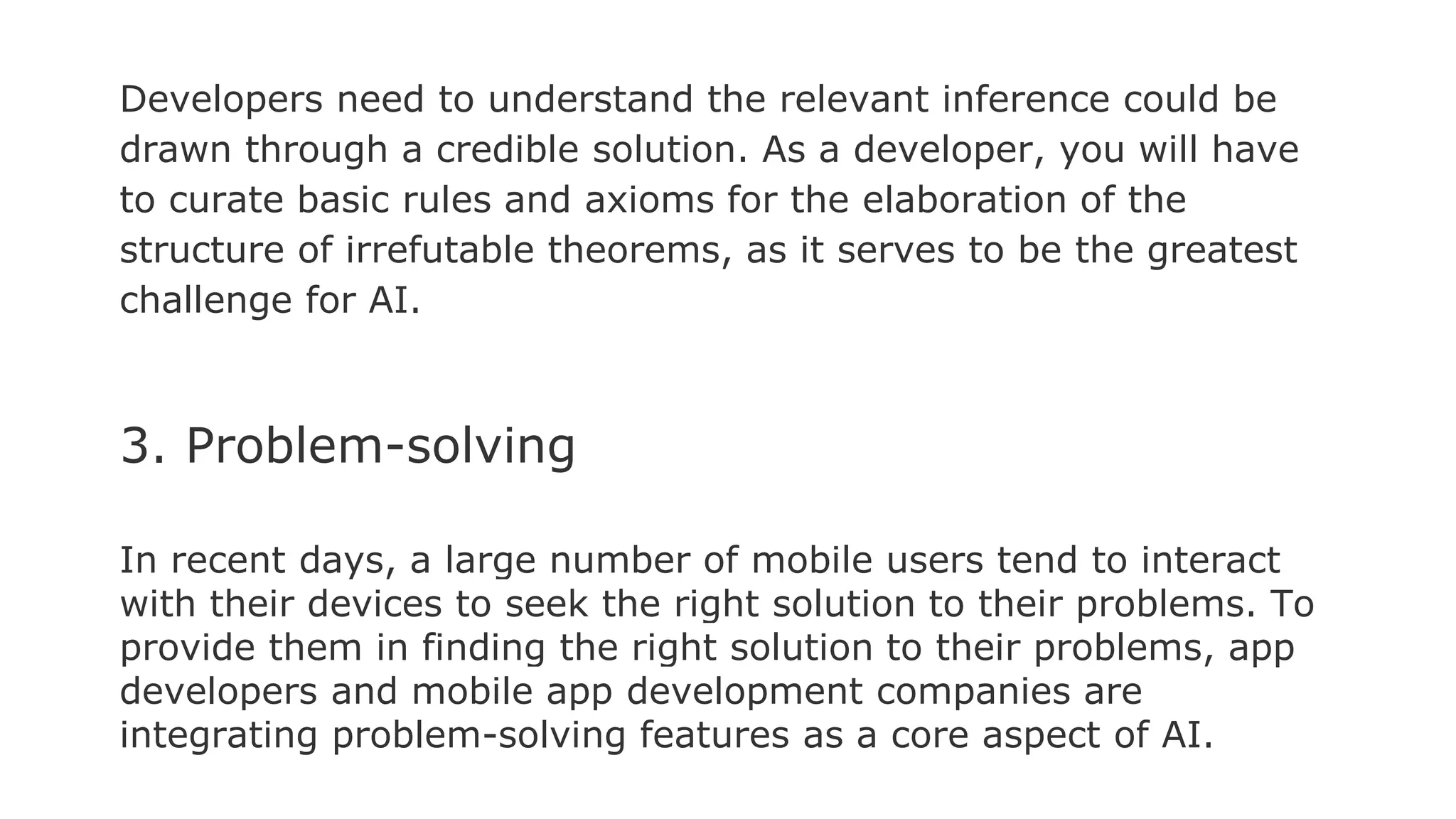 Developers need to understand the relevant inference could be
drawn through a credible solution. As a developer, you will have
to curate basic rules and axioms for the elaboration of the
structure of irrefutable theorems, as it serves to be the greatest
challenge for AI.
3. Problem-solving
In recent days, a large number of mobile users tend to interact
with their devices to seek the right solution to their problems. To
provide them in finding the right solution to their problems, app
developers and mobile app development companies are
integrating problem-solving features as a core aspect of AI.
 