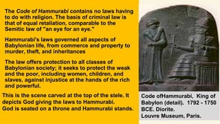 The Code of Hammurabi contains no laws having
to do with religion. The basis of criminal law is
that of equal retaliation, comparable to the
Semitic law of "an eye for an eye."
Hammurabi's laws governed all aspects of
Babylonian life, from commerce and property to
murder, theft, and inheritances
The law offers protection to all classes of
Babylonian society; it seeks to protect the weak
and the poor, including women, children, and
slaves, against injustice at the hands of the rich
and powerful.
This is the scene carved at the top of the stele. It
depicts God giving the laws to Hammurabi.
God is seated on a throne and Hammurabi stands.
Code ofHammurabi, King of
Babylon (detail). 1792 - 1750
BCE. Diorite.
Louvre Museum, Paris.
 