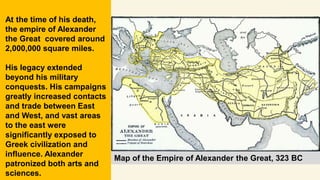 Map of the Empire of Alexander the Great, 323 BC
At the time of his death,
the empire of Alexander
the Great covered around
2,000,000 square miles.
His legacy extended
beyond his military
conquests. His campaigns
greatly increased contacts
and trade between East
and West, and vast areas
to the east were
significantly exposed to
Greek civilization and
influence. Alexander
patronized both arts and
sciences.
 