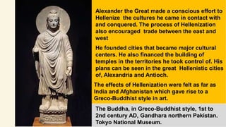Alexander the Great made a conscious effort to
Hellenize the cultures he came in contact with
and conquered. The process of Hellenization
also encouraged trade between the east and
west
He founded cities that became major cultural
centers. He also financed the building of
temples in the territories he took control of. His
plans can be seen in the great Hellenistic cities
of, Alexandria and Antioch.
The effects of Hellenization were felt as far as
India and Afghanistan which gave rise to a
Greco-Buddhist style in art.
The Buddha, in Greco-Buddhist style, 1st to
2nd century AD, Gandhara northern Pakistan.
Tokyo National Museum.
 